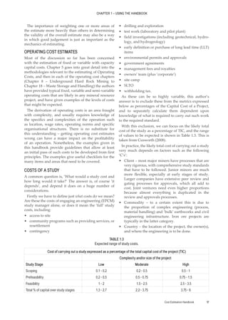 Cost Estimation Handbook 17
CHAPTER 1 – USING THE HANDBOOK
The importance of weighting one or more areas of
the estimate more heavily than others in determining
the validity of the overall estimate may also be a way
in which good judgement is just as important as the
mechanics of estimating.
OPERATING COST ESTIMATES
Most of the discussion so far has been concerned
with the estimation of fixed or variable with capacity
capital costs. Chapter 5 goes into great detail into the
methodologies relevant to the estimating of Operating
Costs, and then in each of the operating cost chapters
(Chapter 8 – Underground Hard Rock Mining to
Chapter 18 – Waste Storage and Handling) the authors
have provided typical fixed, variable and semi-variable
operating costs that are likely in any mineral resource
project, and have given examples of the levels of costs
that might be expected.
The derivation of operating costs is an area fraught
with complexity, and usually requires knowledge of
the specifics and complexities of the operation such
as location, wage rates, operating norms and specific
organisational structures. There is no substitute for
this understanding – getting operating cost estimates
wrong can have a major impact on the profitability
of an operation. Nonetheless, the examples given in
this handbook provide guidelines that allow at least
an initial pass of such costs to be developed from first
principles. The examples give useful checklists for the
many items and areas that need to be covered.
COSTS OF A STUDY
A common question is, ‘What would a study cost and
how long would it take?’ The answer is, of course ‘it
depends’, and depend it does on a huge number of
considerations.
Firstly we have to define just what costs do we mean?
Are these the costs of engaging an engineering (EPCM)
study manager alone, or does it mean the ‘full’ study
costs, including:
•
• access to site
•
• community programs such as providing services, or
resettlement
•
• contingency
•
• drilling and exploration
•
• test work (laboratory and pilot plant)
•
• field investigations (including geotechnical, hydro-
logy, and hydrogeology)
•
• early definition or purchase of long lead time (LLT)
items
•
• environmental permits and approvals
•
• government agreements
•
• management fees and royalties
•
• owners’ team (plus ‘corporate’)
•
• site camp
•
• SLTO
•
• withholding tax.
As these can be so highly variable, this author’s
answer is to exclude these from the metrics expressed
below as percentages of the Capital Cost of a Project,
and to separately calculate them dependent upon
knowledge of what is required to carry out such work
to the required standard.
With this exclusion, we can focus on the likely total
cost of the study as a percentage of TIC, and the range
of values to be expected is shown in Table 1.3. This is
taken from Cusworth (2008).
In practice, the likely total cost of carrying out a study
very much depends on factors such as the following
‘C’s’:
•
• Client – most major miners have processes that are
very rigorous, with comprehensive study standards
that have to be followed. Junior minors are much
more flexible, especially at early stages of study.
Larger companies have extensive peer review and
gating processes for approvals, which all add to
cost. Joint ventures need even higher proportions
because almost everything is duplicated in the
review and approvals processes.
•
• Commodity – to a certain extent this is due to
the proportion of complex engineering (process,
material handling) and ‘bulk’ earthworks and civil
engineering infrastructure. Iron ore projects are
typically in the latter category.
•
• Country – the location of the project, the owner(s),
and where the engineering is to be done.
TABLE 1.3
Expected range of study costs.
Cost of carrying out a study expressed as a percentage of the total capital cost of the project (TIC)
Complexity and/or size of the project
Study Stage Low Moderate High
Scoping 0.1 - 0.2 0.2 - 0.5 0.5 - 1
Prefeasibility 0.2 - 0.5 0.5 - 0.75 0.75 - 1.5
Feasibility 1 - 2 1.5 - 2.5 2.5 - 3.5
Total % of capital over study stages 1.3 - 2.7 2.2 - 3.75 3.75 - 6
 