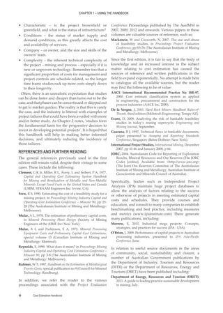 CHAPTER 1 – USING THE HANDBOOK
Cost Estimation Handbook
18
•
• Characteristic – is the project brownfield or
greenfield, and what is the status of infrastructure?
•
• Conditions – the status of market supply and
demand conditions, as this greatly affects the cost
and availability of services.
•
• Company – or owner, and the size and skills of the
owners’ team.
•
• Complexity – the inherent technical complexity of
the project – mining and process – especially if it is
new or unproven technology. Remember too that a
significant proportion of costs for management and
project controls are schedule-related, so the longer
time frame studies rack up more costs simply down
to their longevity.
Often, there is an unrealistic expectation that studies
can be done faster and cheaper than turns out to be the
case, and that phases can be concertinaed or skipped out
to get to market quicker. The reality is that this is rarely
the case, and the industry is littered with examples of
project failures that could have been avoided with more
and/or better study. As Chapter 2 notes, ‘studies form
the fundamental basis for the progressive decision to
invest in developing potential projects’. It is hoped that
this handbook will help in making better informed
decisions, and ultimately reducing the incidence of
those failures.
REFERENCES AND FURTHER READING
The general references previously used in the first
edition still remain valid, despite their vintage in some
cases. These include the following:
Clement, G K Jr, Miller, R L, Avery, L and Seibert, P A, 1977.
Capital and Operating Cost Estimating System Handbook
for Mining and Beneficiation of Metallic and Non-Metallic
Minerals Except Fossil Fuels in the United States and Canada
(USBM, STRAAM Engineers Inc: Irvine, CA).
Frew, R S, 1990. Estimating the cost of a feasibility study for a
mining project, in Proceedings Mining Industry Capital and
Operating Cost Estimation Conference – Mincost 90, pp 25-
28 (The Australasian Institute of Mining and Metallurgy:
Melbourne).
Mular, A L, 1978. The estimation of preliminary capital costs,
in Mineral Processing Plant Design (Society of Mining
Engineers of the AIME Inc: New York).
Mular, A L and Parkinson, E A, 1972. Mineral Processing
Equipment Costs and Preliminary Capital Cost Estimations,
special volume 13 (Canadian Institute of Mining and
Metallurgy: Montreal).
Reynolds, E, 1990. What does it mean? in Proceedings Mining
Industry Capital and Operating Cost Estimation Conference –
Mincost 90, pp 3-8 (The Australasian Institute of Mining
and Metallurgy: Melbourne).
Ruhmer, W T, 1987. Handbook on the Estimation of Metallurgical
Process Costs, special publication no 9 (Council for Mineral
Technology: Randburg).
In addition, we refer the reader to the various
proceedings associated with the Project Evaluation
Conference Proceedings published by The AusIMM in
2007, 2009, 2012 and onwards. Various papers in these
volumes are valuable sources of reference, such as:
Mackenzie, W and Cusworth, N, 2007. The use and abuse
of feasibility studies, in Proceedings Project Evaluation
Conference, pp 65-76 (The Australasian Institute of Mining
and Metallurgy: Melbourne).
Since the first edition, it is fair to say that the body of
knowledge and an increased interest in the subject
matter relating to cost estimation has caused the
sources of reference and written publications in the
field to expand exponentially. No attempt is made here
to catalogue all the available sources, but the reader
may find the following to be of value:
AACE International Recommended Practice No 18R-97,
2000. Cost estimate classification system as applied
in engineering, procurement and construction for the
process industries (AACE Inc, 2000).
De la Vergne, J, 2003. Hard Rock Miners Handbook Rules-of-
Thumb, third edition (McIntosh Engineering: Tempe AZ).
Evans, D, 2008. Analysing the risk of bankable feasibility
studies in today’s mining supercycle, Engineering and
Mining Journal, September.
Guarana, B J, 1997, Technical flaws in bankable documents,
paper presented to Assaying and Reporting Standards
Conference, Singapore (Behre Dolbear: New York).
International Project Studies, International Mining, December
2007, pp 41-46 and January 2008, p 66.
JORC, 2004. Australasian Code for Reporting of Exploration
Results, Mineral Resources and Ore Reserves (The JORC
Code) [online]. Available from: <http://www.jorc.org>
(The Joint Ore Reserves Committee of The Australasian
Institute of Mining and Metallurgy, Australian Institute of
Geoscientists and Minerals Council of Australia).
Specifically, bodies such as Independent Project
Analysis (IPA) maintain huge project databases to
allow the analysis of factors relating to the success
or otherwise of projects in meeting estimated capital
costs and schedules. They provide courses and
education, and consult to many companies to establish
benchmarking and best practice, including measures
and metrics (www.ipainstitute.com) There generate
many publications, including:
Merrow, E, 2011. Industrial mega projects: Concepts,
strategies, and practices for success (IPA : USA).
O’Brien, J, 2009. Performance of capital projects in Australian
processing industries, presented to IPA Asia-Pacific
Conference, June.
In relation to useful source documents in the areas
of community, social, sustainability and closure, a
number of Australian Government publications by
the Department of Industry, Tourism and Resources
(DITR) or the Department of Resources, Energy and
Tourism (DRET) have been published including:
Department of Energy, Resources and Tourism (DRET),
2011. A guide to leading practice sustainable development
in mining, July.
 