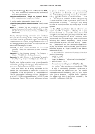 Cost Estimation Handbook 19
CHAPTER 1 – USING THE HANDBOOK
Department of Energy, Resources and Tourism (DRET),
2011. Social responsibility in the mining and metals sector
in developing countries, July.
Department of Industry, Tourism and Resources (DITR),
2006. Mine closure and completion, October.
A further useful reference for closure costs is:
Community Engagement and Development, DITR (October
2006).
Kaiser, C F, Murphy, D P and Dewhirst, R F, 2006. Plant
design for closure, in Proceedings MetPlant 2006, pp 160-
174 (The Australasian Institute of Mining and Metallurgy:
Melbourne).
Finally, all major mining companies have standards
for use in their feasibility studies relating to the level of
detail that needs to go into their capital and operating
cost estimates. In addition, independent advisors such
as Enthalpy produce procedures and standards that are
well worth referring to, such as:
Cusworth, N, 2007. Minimum Standards and Basis of Cost
Estimates, Quality and Definitions of Phases (Enthalpy:
Brisbane).
Cusworth, N. 2008. Minimum Standard – Cost Estimating –
Studies – PCS_CES_1111 (Enthalpy: Brisbane).
Cusworth, N, 2012. Definition of the Quality of a Bankable
Feasibility Study – Proforma 4275A (Enthalpy: Brisbane).
Finally, some further notes on some inconsistencies in
estimating practices, and sources of reference that were
uncovered during the course of this research.
There was found to be many variations in the
naming and categorisation of studies. For example, the
Association for the Advancement of Cost Engineering
(AACE International) in its cost estimate classification
system of 1998 (Recommended Practice No 18R-97) uses
five estimate classes. This specific addendum relates
to process industries, which cover manufacturing
and production of chemicals and petrochemicals,
and hydrocarbon processing. However, it notes that
it may apply to ‘portions of other industries … such
as … metallurgical’, and that it ‘does not specifically
address estimates for the exploration, production, or
transportation of mining … although it may apply
to some of the intermediate processing steps in these
systems’.
In the AACE Classification, Class 5 refers to what
it calls an order-of-magnitude estimate, but is quite
broad in its remit, and crosses the boundaries of both
conceptual and order of magnitude (what the AusIMM
has called Scoping) studies. Class 4 similarly spans
prefeasibility and feasibility stages, and Class 3 crosses
feasibility and ‘detailed engineering’, which is more
in the province of project execution. Finally, Classes 2
and 1 cover control and check estimates, respectively,
taking the estimate into the higher levels of project
definition between 30 - 70 per cent and 50 - 100 per cent
in these two levels.
The above reference comments on other classification
practices, including:
•
• AACE Pre-1972
•
• American Society of Professional Estimators (ASPE)
•
• ANSI Standard Z94.0
•
• Association of Cost Engineers (UK) (ACostE)
•
• Norwegian Project Management Association (NFP).
The topic of ‘Bankability’ generated a good deal of
controversy as it has always done, and I am grateful
to private communications with Peter McCarthy (taken
from ‘Course Notes on Feasibility Study Types’) on
this subject, and with the definition provided by the
inimitable Neil Cusworth (2012).
 