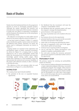 Cost Estimation Handbook
24
Studies form the fundamental basis for the progressive
decision to invest in developing potential projects.
Although the capital, operating and business cost
estimates form a major part of the economic evaluation
to justify the next phase of exploration, investigation
and development, the estimates are not the sole purpose
for producing a study.
The objectives of each phase of a study differ and are
driven by the process objectives shown in Figure 2.1.
As has been noted in Chapter 1 (Table 1.1, a generic
study classification guide), various names are used for
the different study phases. Therefore, for clarity, the
names used in subsequent discussion are shown in
Figure 2.1.
Scoping studies are required in the exploration and
development stages to justify continued investment.
As shown by Figure 2.1, a scoping study is usually
followed by one or more prefeasibility studies that
reflect the increasing level of technical and economic
knowledge gained during earlier stages. These
studies then culminate in a final feasibility study that
demonstrates the technical and economic feasibility of
the project with sufficient certainty to allow a decision
to develop the mine.
The objectives of the cost estimates differ for each
study shown on Figure 2.1, as described below.
SCOPING STUDY
The scoping study report should establish:
•
• the potential of the new or expanded business
opportunity
•
• the likelihood that the investment will meet the
company’s sustainability criteria
•
• the likelihood that the potential project will meet
the company’s strategic development policy
•
• general features of the opportunity
•
• the range of potential cases to be studied in the next
phase
•
• key business drivers for the opportunity
•
• potential fatal flaws that may prevent the successful
execution and operation of the project
•
• major risks in executing and operating the project
•
• the order of magnitude of the costs of the oppor-
tunity (both capital and operating)
•
• technical issues requiring further investigation
•
• cost of, and time for, further development work
needed to complete a prefeasibility study
•
• the work plan covering the resources, personnel
and services required to undertake further work on
the opportunity.
PREFEASIBILITY STUDY
The primary reasons for carrying out prefeasibility
studies are that they:
•
• Form a basis for making substantial commitments to
a major exploration program following a successful
preliminary program. For example, where reserves
cannot be proven by surface drilling or where large
metallurgical samples are required, a shaft or decline
may be developed at an early state of the project.
For a world-class project, the cost of a prefeasibility
study alone can exceed $100 M.
Basis of Studies
FIG 2.1 - Progress of studies.
 