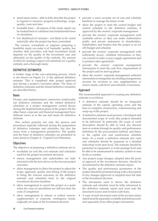 CHAPTER 2 – BASIS OF STUDIES
Cost Estimation Handbook
26
•
• stand-alone status – able to fully describe the project
in regards to resource, progress technology, scope,
quality, costs and time
•
• trackable basis – all aspects of the study report can
be tracked back to validated and fundamental bases
of calculation
•
• low likelihood of variation – not likely to be varied
materially after the project has been committed.
The owners, consultants or engineer preparing a
feasibility study can make it of ‘bankable’ quality, but
whether debt providers will lend investment funds
depends on the quality of the investment case and
ultimately on the quality of the orebody. No amount
of effort in creating a report will substitute for a quality
orebody and a thorough study.
DEFINITIVE ESTIMATES
A further stage of the cost estimating process, which
is not shown on Figure 2.1, is the optional definitive
estimate. This is completed after project approval
and during a project’s execution phase. The basis of
definitive estimates and the related definitive schedules
are described below.
Basis
Owners and implementation contractors traditionally
use definitive estimates and the related definitive
schedules as a project management control device
during the implementation phase of the project. On the
other hand, corporate and financial management have
different views as to the use and needs for definitive
estimate.
This section presents not only the process and
procedures typically followed during the preparation
of definitive estimates and schedules, but also the
issues from a management perspective. The quality
and the basis of definitive estimates are presented in
more detail in Chapter 4 – Capital Cost Estimation.
Objectives
The objectives of preparing a definitive estimate are to:
•
• revalidate (or not) the cost estimate and schedules
used for the project investment decisions
•
• ensure management and stakeholders are fully
informed with the best advice on the forecast project
outcomes
•
• allow management to direct the project to adjust the
scope, approach, quality and timing of the project
to bring the forecast outcomes (ie the definitive
estimate and schedule) back to the original
investment decision baselines
•
• allow management to cancel the project at a point
when the costs of cancellation are still less than the
costs of completion
•
• allow management to release or reduce reserve,
supplementary or corporate contingency funds,
originally set aside at the investment decision
•
• provide a more accurate set of cost and schedule
baselines to manage the future work
•
• allow the project to reset the control budget and
control schedule to the definitive estimate, if
approved by the owners’ corporate management
•
• provide the owners’ corporate management with
auditable advice so they can make authoritative
public and private statements to shareholders,
stakeholders and lenders that the project is on (or
off) budget and schedule
•
• provide the owners’ corporate management with
sufficiently secure, validated information so they
can commit to (take or pay) supply agreements and
to product sales agreements
•
• provide the owners’ corporate management
information to reset the cash flow requirements of
the project and its start-up phase
•
• allow the owners’ corporate management sufficient
informationtorenegotiateanylendingarrangements,
account for revisions to cost, supplementary or
reserve funds, cash flows and schedule, if necessary.
Approach
The recommended approach to creating any definitive
estimate is as follows:
•
• A definitive estimate should be an integrated
estimate of the capital; operating costs; and the
time to complete construction, commissioning and
ramp-up of the project.
•
• A definitive estimate must present a developed and
documented scope of work (the project) intended
to be delivered. In particular, the scope of work
description should be able to track any discrete
item or system through its quality and performance
definition by the procurement method, and hence
to the capital cost and construction schedule
items. As a result, a definitive estimate (for costs
and schedule) should be prepared at a detailed
individual work item level. The estimate should be
presented at equipment or work package level and
be able to be summarised to subarea, system or area
levels as needed.
•
• Any project scope changes, adopted after the point
of approval of the investment decision, should be
documented in the definitive estimate report.
•
• The quality and performance parameters of the
project should be presented along with a description
of any changes approved or adopted since the date
of the investment decision.
•
• The documents used to derive the definitive
estimate and schedule must be fully referenced in
the definitive estimate report and must note the
document source and revision code basis.
•
• A copy of each document used at the revision status
statedmustbeseparatelyavailableandheldsecurely
and separately from other project documents.
 
