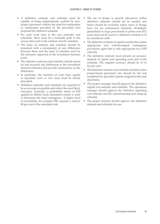 Cost Estimation Handbook 27
CHAPTER 2 – BASIS OF STUDIES
•
• A definitive estimate and schedule must be
capable of being independently audited by non-
project personnel without the need for explanation
or clarification provided by the personnel who
prepared the definitive estimate.
•
• For each work item in the cost estimates and
schedules, there must be a trackable path to the
source data used in the estimate and the schedule.
•
• The basis of estimate and schedule should be
presented with a commentary on any differences
between them and the basis of estimate used for
the estimates approved at the investment decision
point.
•
• The definitive estimate and schedule should report
on and reconcile any differences to the investment
decision estimates and provide commentary on the
differences.
•
• In particular, the transfers of costs from capital
to operation costs or vice versa must be clearly
described.
•
• Definitive estimates and schedules are required to
be as accurate as possible and reflect the most likely
outcomes. Typically, a probability factor of P50
applied to Monte Carlo simulation results is used
to determine the final contingency. A higher level
of uncertainty, for example P80, assumes a reserve
80 per cent of the simulated risk.
•
• The use of design or growth allowances within
definitive estimates should not be needed, and
hence should be excluded unless areas of design
have not yet commenced. Similarly, ill-defined,
generalised or large provisional or prime cost (PC)
sums must not be used if a definitive estimate is to
be considered valid.
•
• The definitive estimate of capital cost should contain
appropriate and well-developed contingency
provisions; again this is only appropriate for a P50
outcome.
•
• The definitive estimate must present an accuracy
analysis of capital and operating costs and of the
schedule. The targeted accuracy should be ±5 to
ten per cent.
•
• The definitive estimate and schedule should involve
project-based personnel, but should be led and
completed by specialist experts assigned to the task
short-term.
•
• The project manager should approve the definitive
capital cost estimate and schedule. The operations
manager should approve the definitive operating
cost estimate and the commissioning and ramp-up
schedule.
•
• The project director should approve the definitive
estimate and schedule for use.
 