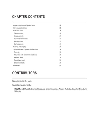 CHAPTER CONTENTS
Mineral production, markets and prices 32
Net revenue calculations 35
Realisation costs 36
Transport costs 36
Insurance costs 37
Superintendence costs 37
Assaying costs 37
Marketing costs 37
Assaying and sampling 37
Concentrate sales – general considerations 38
Feed mix 38
Integration with concentrate producers 38
Payment terms 38
Reliability of supply 38
Smelter contracts 38
References 40
CONTRIBUTORS
First edition text by: P J Lewis
Revised and updated text by:
Philip Maxwell FAusIMM, Emeritus Professor in Mineral Economics, Western Australian School of Mines, Curtin
University
 