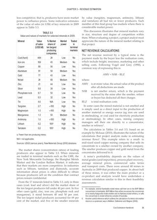 Cost Estimation Handbook 35
CHAPTER 3 – REVENUE ESTIMATION
less competitive; that is, producers have more market
power to influence prices. Some indicative estimates
of the value of sales (in US$) of key minerals in 2009
appear in Table 3.3.
The market shares (concentration ratios) of leading
producers also appear in Table 3.3. When minerals
are traded in terminal markets such as the LME, the
New York Mercantile Exchange, the Shanghai Metals
Market and the London Bullion Market, it indicates
that their markets are more competitive. In industries
such as lithium, tantalum and diamonds, accurate
information about prices is often difficult to obtain
because producers sell on the condition that contract
prices remain confidential.
From the 17 minerals listed in Table 3.3, only in three
cases (coal, lead and silver) did the market share of
the ten largest producers fall under 40 per cent. In five
other cases (gold, zinc, iron ore, phosphate rock and
manganese), it stood between 40 and 50 per cent.
The ten largest nickel producers accounted for 69 per
cent of the market, and five of the smaller minerals
by value (tungsten, magnesium, antimony, lithium
and tantalum) all had ten or fewer producers. Each
member of this final group has markets where there is
considerable market power.
This discussion illustrates that mineral markets vary
in size, structure and degree of competition within
them. When evaluating a project, a project analyst must
appreciate the nature of the mineral market relating to
that project.
NET REVENUE CALCULATIONS
The net revenue received by a typical mine is the
payment made by the buyer less the realisation costs,
which include freight, insurance, marketing and other
selling costs. Following Vogel and Grey (1990), a
common way of expressing this is:
AMV = NSR – RLZ
where:
AMV is at-mine value, the actual value of the product
after all deductions are made
NSR is net smelter return, which is the payment
received by the mine after the smelter, refiner
or buyer has deducted all their charges
RLZ is total realisation costs
In some cases the mined material is not smelted and
is simply used as a direct input to the production of
another material or energy source (eg iron ore used
in steelmaking, or coal used for electricity production
or steelmaking). In other cases, mining company
managers sell their ore directly to a concentrator,
smelter or refinery5
.
The calculation in Tables 3.4 and 3.5, based on an
example by McIsaac (2010), illustrates the nature of the
calculations that project analysts make in estimating
revenue flows6
. This example refers to a small- to
mid-sized sized copper mining company that sells its
concentrate to a smelter owned by another company.
The smelter produces copper and gold metal from the
concentrates delivered to it.
A mine’s profitability depends on the values of
metal grades (and impurities), process plant recovery,
average mineral prices, commercial sales terms
and transport costs. There were around 40 mines in
Australia in 2009 that produced copper. In about half
of these mines, it was either the main product or a
co-product and analysts would have undertaken a
revenue calculation similar to this in their feasibility
assessments.
5. For example, several Kambalda nickel mines sell their ore to the BHP Billiton
concentrator in Kambalda. BHP Billiton then either processes the concentrate
at its nearby Kalgoorlie nickel smelter and its Kwinana nickel refinery, or sells
the concentrate to nickel refineries outside of Australia.
6. Another useful reference which outlines the calculation of a mine’s net smelter
returns in a systematic way is Wellmer, Dalheimer and Wagner (2008).
TABLE 3.3
Value and nature of markets for selected minerals in 2009.
Mineral Value
of sales
(US$ bill)
% Market
share of
ten largest
producing
companies
Market
power
Traded
in
terminal
markets
Coal (hard) 484 24 Low No
Iron ore 184 45 Medium No
Copper 88 56 Low Yes
Aluminium 81 56 Medium Yes
Gold 77 43 Low Yes
Nickel 24 69 Medium Yes
Zinc 21 44 Low Yes
Silver 9.8 38 Low Yes
Phosphate rock 8.7 50 Low No
Lead 6.5 32 Low Yes
Tin 4.6 N/A Low Yes
Tungsten 2.7 ≈100 High No
Magnesium 1.5 ≈100 High No
Manganese 1.3 50 Medium No
Antimony 1.0 ≈100 High No
Lithium 0.2 100a
High No
Tantalum 0.2 100a
High No
a. Fewer than ten producing mines.
N/A = not applicable.
Sources: USGS (various years), Raw Materials Group (2010) database.
 