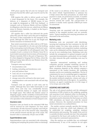 Cost Estimation Handbook 37
CHAPTER 3 – REVENUE ESTIMATION
EXW prices specify that all costs for transport and
insurance beyond the seller’s gate must be met by the
buyer.
FOB requires the seller to deliver goods on board
a vessel designated by the buyer. For example, the
delivery of a shipment of 300 000 tonnes of iron
ore might be designated as ‘FOB Port Hedland’. A
company such as Fortescue Metals will have fulfilled
its obligations when the iron ore, railed from its Pilbara
mines in Western Australia, is loaded on the buyer’s
nominated carrier.
CIF signifies that a seller has delivered the goods
when they pass the ship’s rail in the port of shipment.
The buyer is then responsible for the transport of the
goods, although the seller has to pay the freight and
marine insurances at minimum levels.
Base metal concentrates are often sold on a CIF basis.
The mine is responsible for all costs up to the berthing
of the ocean-going vessel at the quay of the buyer’s port.
The buyer is responsible for all subsequent costs. One
example of such a contract is for Western Areas NL to
truck nickel concentrate from its mines at Forrestania in
Western Australia (WA) to the port of Esperance, WA.
It is then shipped to Xingang Port in China, where the
Jinchuan Group takes delivery (see Western Areas NL,
2010, pp 2 and 4).
Transport costs may include:
•
• documentation costs
•
• loading, unloading and transference costs
•
• port and harbour dues
•
• road, rail, air or sea freight costs
•
• special container costs
•
• storage costs at the rail head or the mine’s port
•
• superintendence costs associated with rail and ship
loading.
Transport costs are specific to each mine and its
market. Although they have fallen historically in real
terms, these costs may vary considerably because
of the worldwide balance of supply and demand
for freight space. This reflects the inelastic nature of
shipping supply and the variability in demand for bulk
commodities. It is often advisable to engage consultants
who specialise in the estimation of total transport costs.
Insurance costs
Insurance costs are based on the estimated NSR that
will be received for each shipment. For base metal
concentrates, all-risks insurance typically costs 0.06 per
cent to 0.12 per cent of the insured value, depending
on the amount insured and the age of the vessel. The
insured value is customarily 110 per cent of NSR.
Superintendence costs
Superintendence costs are associated with witnessing,
weighing and sampling the product either on discharge
of the vessel or on delivery at the buyer’s works on
the mine’s behalf. Superintendence is optional, but
it helps ensure that these procedures, on which final
payment is made, are performed accurately. A number
of companies provide specialist superintendence
services around the world. The cost-per-tonne of
product is usually small, typically US$0.50 per tonne
of concentrate.
Assaying costs
Assaying costs are associated with the contractual
analysis of the sampled product, and are normally
minor. Typical sampling and assaying procedures are
discussed in the next section.
Marketing costs
Marketing costs are associated with identifying,
securing and retaining the best customers for the full
product output. For some mine products, which are
sold into complex and competitive markets, marketing
costs can be substantial and the mining company may
set up its own marketing team. Marketing costs also
include the arrangement of optimal transport and all
associated documentation, particularly for sea freight.
For other minerals like gold, marketing costs may be
minimal.
Specialist international marketing and trading
companies provide complete marketing services as
agents on behalf of the mining company. The use of
these companies depends on the mining company’s
assessment of the market locations, the marketing
situation and its own marketing capabilities. The fee or
commission for use of a marketing agent is negotiated.
The fee will depend on factors such as the nature of
the market, technical complexity, volume and value of
the product and the term of the agency. As a guideline,
however, an agent’s marketing fee is in the range of
1.0 to 2.0 per cent of the NSR.
ASSAYING AND SAMPLING
The sale of all mineral products and the subsequent
calculation of NSR is based on the weighing, sampling
and assaying of each shipment either on discharge of
the vessel or as it is received at the buyer’s works. The
procedures used to determine the final assays on which
NSR calculations are based vary with the mineral
product. However, the standard procedure for base
metal concentrates is as outlined below.
The smelter contract normally specifies the tonnage
increments (or lots) into which each shipment will
be subdivided for weighing, sampling, moisture
determination and assaying. The sample from each lot
is carefully divided, normally into four. One subsample
is analysed by the buyer and another by the seller or
their respective nominated representatives.
Once the analyses are available they are exchanged
simultaneously. If any of the analyses do not agree
 