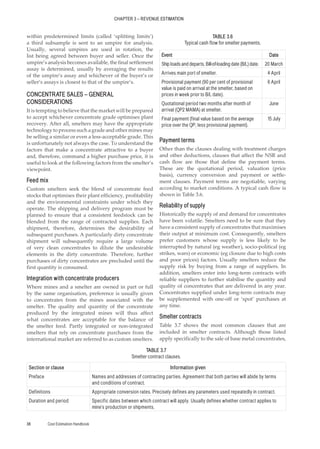 CHAPTER 3 – REVENUE ESTIMATION
Cost Estimation Handbook
38
within predetermined limits (called ‘splitting limits’)
a third subsample is sent to an umpire for analysis.
Usually, several umpires are used in rotation, the
list being agreed between buyer and seller. Once the
umpire’s analysis becomes available, the final settlement
assay is determined, usually by averaging the results
of the umpire’s assay and whichever of the buyer’s or
seller’s assays is closest to that of the umpire’s.
CONCENTRATE SALES – GENERAL
CONSIDERATIONS
It is tempting to believe that the market will be prepared
to accept whichever concentrate grade optimises plant
recovery. After all, smelters may have the appropriate
technology to process such a grade and other mines may
be selling a similar or even a less-acceptable grade. This
is unfortunately not always the case. To understand the
factors that make a concentrate attractive to a buyer
and, therefore, command a higher purchase price, it is
useful to look at the following factors from the smelter’s
viewpoint.
Feed mix
Custom smelters seek the blend of concentrate feed
stocks that optimises their plant efficiency, profitability
and the environmental constraints under which they
operate. The shipping and delivery program must be
planned to ensure that a consistent feedstock can be
blended from the range of contracted supplies. Each
shipment, therefore, determines the desirability of
subsequent purchases. A particularly dirty concentrate
shipment will subsequently require a large volume
of very clean concentrates to dilute the undesirable
elements in the dirty concentrate. Therefore, further
purchases of dirty concentrates are precluded until the
first quantity is consumed.
Integration with concentrate producers
Where mines and a smelter are owned in part or full
by the same organisation, preference is usually given
to concentrates from the mines associated with the
smelter. The quality and quantity of the concentrate
produced by the integrated mines will thus affect
what concentrates are acceptable for the balance of
the smelter feed. Partly integrated or non-integrated
smelters that rely on concentrate purchases from the
international market are referred to as custom smelters.
Payment terms
Other than the clauses dealing with treatment charges
and other deductions, clauses that affect the NSR and
cash flow are those that define the payment terms.
These are the quotational period, valuation (price
basis), currency conversion and payment or settle-
ment clauses. Payment terms are negotiable, varying
according to market conditions. A typical cash flow is
shown in Table 3.6.
Reliability of supply
Historically the supply of and demand for concentrates
have been volatile. Smelters need to be sure that they
have a consistent supply of concentrates that maximises
their output at minimum cost. Consequently, smelters
prefer customers whose supply is less likely to be
interrupted by natural (eg weather), socio-political (eg
strikes, wars) or economic (eg closure due to high costs
and poor prices) factors. Usually smelters reduce the
supply risk by buying from a range of suppliers. In
addition, smelters enter into long-term contracts with
reliable suppliers to further stabilise the quantity and
quality of concentrates that are delivered in any year.
Concentrates supplied under long-term contracts may
be supplemented with one-off or ‘spot’ purchases at
any time.
Smelter contracts
Table 3.7 shows the most common clauses that are
included in smelter contracts. Although those listed
apply specifically to the sale of base metal concentrates,
TABLE 3.6
Typical cash flow for smelter payments.
Event Date
Ship loads and departs. Bill-of-loading date (B/L) date. 20 March
Arrives main port of smelter. 4 April
Provisional payment (90 per cent of provisional
value is paid on arrival at the smelter, based on
prices in week prior to B/L date).
6 April
Quotational period two months after month of
arrival (QP2 MAMA) at smelter.
June
Final payment (final value based on the average
price over the QP, less provisional payment).
15 July
TABLE 3.7
Smelter contract clauses.
Section or clause Information given
Preface Names and addresses of contracting parties. Agreement that both parties will abide by terms
and conditions of contract.
Definitions Appropriate conversion rates. Precisely defines any parameters used repeatedly in contract.
Duration and period Specific dates between which contract will apply. Usually defines whether contract applies to
mine’s production or shipments.
 