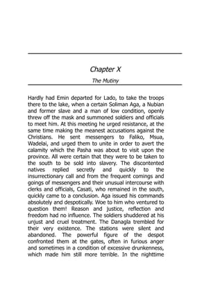 Chapter X
The Mutiny
Hardly had Emin departed for Lado, to take the troops
there to the lake, when a certain Soliman Aga, a Nubian
and former slave and a man of low condition, openly
threw off the mask and summoned soldiers and officials
to meet him. At this meeting he urged resistance, at the
same time making the meanest accusations against the
Christians. He sent messengers to Faliko, Msua,
Wadelai, and urged them to unite in order to avert the
calamity which the Pasha was about to visit upon the
province. All were certain that they were to be taken to
the south to be sold into slavery. The discontented
natives replied secretly and quickly to the
insurrectionary call and from the frequent comings and
goings of messengers and their unusual intercourse with
clerks and officials, Casati, who remained in the south,
quickly came to a conclusion. Aga issued his commands
absolutely and despotically. Woe to him who ventured to
question them! Reason and justice, reflection and
freedom had no influence. The soldiers shuddered at his
unjust and cruel treatment. The Danagla trembled for
their very existence. The stations were silent and
abandoned. The powerful figure of the despot
confronted them at the gates, often in furious anger
and sometimes in a condition of excessive drunkenness,
which made him still more terrible. In the nighttime
 
