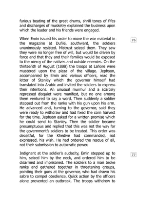76
77
furious beating of the great drums, shrill tones of fifes
and discharges of musketry explained the business upon
which the leader and his friends were engaged.
When Emin issued his order to move the war material in
the magazine at Dufile, southward, the soldiers
unanimously resisted. Mistrust seized them. They saw
they were no longer free of will, but would be driven by
force and that they and their families would be exposed
to the mercy of the natives and outside enemies. On the
thirteenth of August (1888) the troops at Lahore were
mustered upon the plaza of the village. Jephson,
accompanied by Emin and various officers, read the
letter of Stanley which the governor himself had
translated into Arabic and invited the soldiers to express
their intentions. An unusual murmur and a scarcely
repressed disquiet were manifest, but no one among
them ventured to say a word. Then suddenly a soldier
stepped out from the ranks with his gun upon his arm.
He advanced and, turning to the governor, said they
were ready to withdraw and had fixed the corn harvest
for the time. Jephson asked for a written promise which
he could send to Stanley. Then the soldier became
presumptuous and replied that this was not the way for
the government’s soldiers to be treated. This order was
deceitful, for the Khedive had commanded, not
expressed, his wish. He had ordered the rescue of all,
not their submission to autocratic power.
Indignant at the soldier’s audacity, Emin stepped up to
him, seized him by the neck, and ordered him to be
disarmed and imprisoned. The soldiers to a man broke
ranks and gathered together in threatening groups,
pointing their guns at the governor, who had drawn his
sabre to compel obedience. Quick action by the officers
alone prevented an outbreak. The troops withdrew to
 