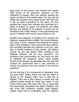 78
keep guard at the arsenal, but refused their regular
night service at the governor’s residence. On the
nineteenth of August, Emin and Jephson entered the
station at Dufile by the northern gate. The way into the
village was forsaken. Not a single person met them and
it was as silent everywhere as the grave. As they
reached their house their entrance was prevented by a
picket of soldiers on guard. The governor was taken
prisoner, but Jephson in his capacity of guest was not
included in their hostile designs. A new government was
set up in Wadelai which was to secure justice for all!
Dreadful news followed. In October, three steamers for
Khartoum appeared before Redjaf. The armed Mahdists,
who came in them, attacked and captured the station
after a brief resistance. Three clerks and three officers,
who heroically defended the entrance to the fort, were
slain. A horrible massacre of men, women, and children
ensued. No one was spared. Other assaults by the
Mahdists followed and all were successful. The
mutineers were panic-stricken, for they knew not how
to withstand the advancing enemy. Casati availed
himself of the situation by persuading the men who had
usurped the government that it was necessary to
remove the governor from the vicinity of the enemy’s
operations.
On the morning of the seventeenth of November Emin
was sent under military escort and with the salute of
cannon to the steamer which was to take him to
Wadelai. There was a little creature on board who had
suffered terrible anxiety for many long weeks. It was
Ferida, Emin’s poor little child. She was so young that
she could hardly comprehend her father’s situation. She
only knew that something dreadful might happen.
Captain Casati had so successfully used his influence
 
