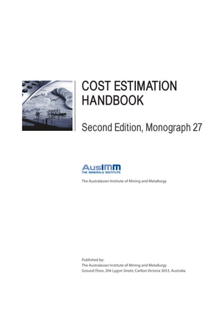 Published by:
The Australasian Institute of Mining and Metallurgy
Ground Floor, 204 Lygon Street, Carlton Victoria 3053, Australia
The Australasian Institute of Mining and Metallurgy
COST ESTIMATION
HANDBOOK
Second Edition, Monograph 27
 