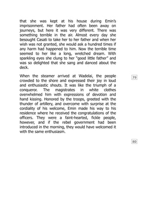 79
80
that she was kept at his house during Emin’s
imprisonment. Her father had often been away on
journeys, but here it was very different. There was
something terrible in the air. Almost every day she
besought Casati to take her to her father and when her
wish was not granted, she would ask a hundred times if
any harm had happened to him. Now the terrible time
seemed to her like a long, wretched dream. With
sparkling eyes she clung to her “good little father” and
was so delighted that she sang and danced about the
deck.
When the steamer arrived at Wadelai, the people
crowded to the shore and expressed their joy in loud
and enthusiastic shouts. It was like the triumph of a
conqueror. The magistrates in white clothes
overwhelmed him with expressions of devotion and
hand kissing. Honored by the troops, greeted with the
thunder of artillery, and overcome with surprise at the
cordiality of his welcome, Emin made his way to his
residence where he received the congratulations of the
officers. They were a faint-hearted, fickle people,
however, and if the rebel government had been
introduced in the morning, they would have welcomed it
with the same enthusiasm.
 