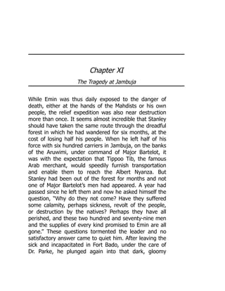 Chapter XI
The Tragedy at Jambuja
While Emin was thus daily exposed to the danger of
death, either at the hands of the Mahdists or his own
people, the relief expedition was also near destruction
more than once. It seems almost incredible that Stanley
should have taken the same route through the dreadful
forest in which he had wandered for six months, at the
cost of losing half his people. When he left half of his
force with six hundred carriers in Jambuja, on the banks
of the Aruwimi, under command of Major Bartelot, it
was with the expectation that Tippoo Tib, the famous
Arab merchant, would speedily furnish transportation
and enable them to reach the Albert Nyanza. But
Stanley had been out of the forest for months and not
one of Major Bartelot’s men had appeared. A year had
passed since he left them and now he asked himself the
question, “Why do they not come? Have they suffered
some calamity, perhaps sickness, revolt of the people,
or destruction by the natives? Perhaps they have all
perished, and these two hundred and seventy-nine men
and the supplies of every kind promised to Emin are all
gone.” These questions tormented the leader and no
satisfactory answer came to quiet him. After leaving the
sick and incapacitated in Fort Bado, under the care of
Dr. Parke, he plunged again into that dark, gloomy
 
