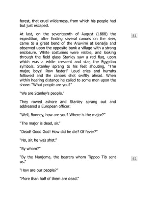 81
82
forest, that cruel wilderness, from which his people had
but just escaped.
At last, on the seventeenth of August (1888) the
expedition, after finding several canoes on the river,
came to a great bend of the Aruwimi at Benalja and
observed upon the opposite bank a village with a strong
enclosure. White costumes were visible, and looking
through the field glass Stanley saw a red flag, upon
which was a white crescent and star, the Egyptian
symbols. Stanley sprang to his feet shouting, “The
major, boys! Row faster!” Loud cries and hurrahs
followed and the canoes shot swiftly ahead. When
within hearing distance he called to some men upon the
shore: “What people are you?”
“We are Stanley’s people.”
They rowed ashore and Stanley sprang out and
addressed a European officer:
“Well, Bonney, how are you? Where is the major?”
“The major is dead, sir.”
“Dead! Good God! How did he die? Of fever?”
“No, sir, he was shot.”
“By whom?”
“By the Manjema, the bearers whom Tippoo Tib sent
us.”
“How are our people?”
“More than half of them are dead.”
 