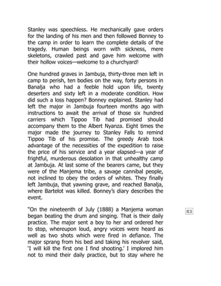 83
Stanley was speechless. He mechanically gave orders
for the landing of his men and then followed Bonney to
the camp in order to learn the complete details of the
tragedy. Human beings worn with sickness, mere
skeletons, crawled past and gave him welcome with
their hollow voices—welcome to a churchyard!
One hundred graves in Jambuja, thirty-three men left in
camp to perish, ten bodies on the way, forty persons in
Banalja who had a feeble hold upon life, twenty
deserters and sixty left in a moderate condition. How
did such a loss happen? Bonney explained. Stanley had
left the major in Jambuja fourteen months ago with
instructions to await the arrival of those six hundred
carriers which Tippoo Tib had promised should
accompany them to the Albert Nyanza. Eight times the
major made the journey to Stanley Falls to remind
Tippoo Tib of his promise. The greedy Arab took
advantage of the necessities of the expedition to raise
the price of his service and a year elapsed—a year of
frightful, murderous desolation in that unhealthy camp
at Jambuja. At last some of the bearers came, but they
were of the Manjema tribe, a savage cannibal people,
not inclined to obey the orders of whites. They finally
left Jambuja, that yawning grave, and reached Banalja,
where Bartelot was killed. Bonney’s diary describes the
event.
“On the nineteenth of July (1888) a Manjema woman
began beating the drum and singing. That is their daily
practice. The major sent a boy to her and ordered her
to stop, whereupon loud, angry voices were heard as
well as two shots which were fired in defiance. The
major sprang from his bed and taking his revolver said,
‘I will kill the first one I find shooting.’ I implored him
not to mind their daily practice, but to stay where he
 