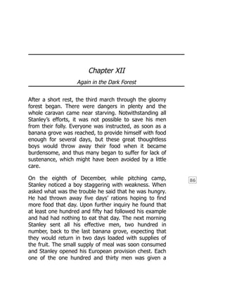 86
Chapter XII
Again in the Dark Forest
After a short rest, the third march through the gloomy
forest began. There were dangers in plenty and the
whole caravan came near starving. Notwithstanding all
Stanley’s efforts, it was not possible to save his men
from their folly. Everyone was instructed, as soon as a
banana grove was reached, to provide himself with food
enough for several days, but these great thoughtless
boys would throw away their food when it became
burdensome, and thus many began to suffer for lack of
sustenance, which might have been avoided by a little
care.
On the eighth of December, while pitching camp,
Stanley noticed a boy staggering with weakness. When
asked what was the trouble he said that he was hungry.
He had thrown away five days’ rations hoping to find
more food that day. Upon further inquiry he found that
at least one hundred and fifty had followed his example
and had had nothing to eat that day. The next morning
Stanley sent all his effective men, two hundred in
number, back to the last banana grove, expecting that
they would return in two days loaded with supplies of
the fruit. The small supply of meal was soon consumed
and Stanley opened his European provision chest. Each
one of the one hundred and thirty men was given a
 