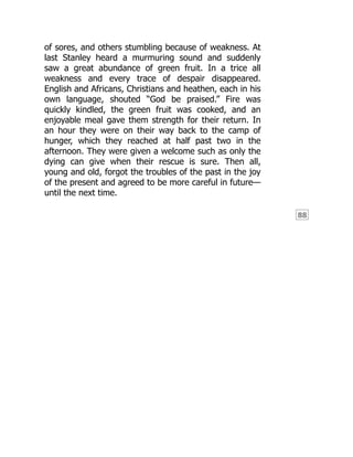 88
of sores, and others stumbling because of weakness. At
last Stanley heard a murmuring sound and suddenly
saw a great abundance of green fruit. In a trice all
weakness and every trace of despair disappeared.
English and Africans, Christians and heathen, each in his
own language, shouted “God be praised.” Fire was
quickly kindled, the green fruit was cooked, and an
enjoyable meal gave them strength for their return. In
an hour they were on their way back to the camp of
hunger, which they reached at half past two in the
afternoon. They were given a welcome such as only the
dying can give when their rescue is sure. Then all,
young and old, forgot the troubles of the past in the joy
of the present and agreed to be more careful in future—
until the next time.
 