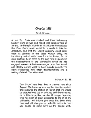 Chapter XIII
Fresh Troubles
At last Fort Bodo was reached and there fortunately
Stanley found all well and hoped that troubles were at
an end. In the eight months of his absence he expected
that Emin Pasha would certainly be ready to take his
departure, and that the united company could enter
upon its journey to the coast without delay. He
impatiently waited daily news from the Pasha, for he
must certainly be in camp by the lake with his people in
the neighborhood of the storehouse which he had
engaged to erect. At last a messenger came from Kavalli
and Stanley learned what we have already learned. The
news occasioned him bitter disappointment and a
feeling of dread. The letter read:
Dufile, 6. 11. 88
Dear Sir,—I have been held a prisoner here since
August. We knew as soon as the Mahdists arrived
and captured the station of Redjaf that we should
be attacked one day or another, and there seemed
to be little hope that we should escape. Jephson,
who has been of great assistance to me in all my
difficulties, will inform you what has been done
here and will also give you valuable advice in case
you decide to come here as the people wish.
 