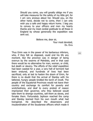 89
Should you come, you will greatly oblige me if you
will take measures for the safety of my little girl, for
I am very anxious about her. Should you, on the
other hand, decide not to come, then I can only
wish you a safe and happy return home. I beg you
to convey to your officers and men my hearty
thanks and my most cordial gratitude to all those in
England by whose generosity the expedition was
sent out.
Believe me, dear sir,
Your most devoted,
Dr. Emin
Thus Emin was in the power of his barbarous inferiors,
who, if they felt so disposed, could end his life any
moment. But the province was in danger of being
overrun by the swarms of Mahdists, and in that case
there would be no alternative for man, woman, or child,
but death or slavery. The efforts of the relief expedition
had been wasted for a year, a very hell of torment had
been endured, and hundreds of lives had been
sacrificed, only at last to hasten the doom of Emin, for
there is no doubt that the arrival of Stanley with his
tattered, hungry people kindled the torch of revolt. The
people of the Equatorial Provinces would not leave their
country and exchange its comfort for poverty and
wretchedness, and deaf to every protest of reason
imprisoned their governor, who they believed would
take them to strange countries, sell them as slaves, and
forsake them. Fortunately Jephson reached the camp
and Stanley learned from his own mouth what had
transpired. He described the dissensions and
insubordination of the Soudanese officers which made it
 