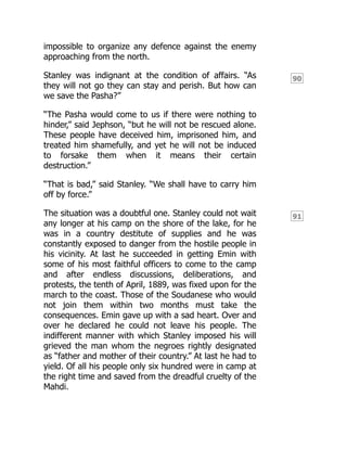 90
91
impossible to organize any defence against the enemy
approaching from the north.
Stanley was indignant at the condition of affairs. “As
they will not go they can stay and perish. But how can
we save the Pasha?”
“The Pasha would come to us if there were nothing to
hinder,” said Jephson, “but he will not be rescued alone.
These people have deceived him, imprisoned him, and
treated him shamefully, and yet he will not be induced
to forsake them when it means their certain
destruction.”
“That is bad,” said Stanley. “We shall have to carry him
off by force.”
The situation was a doubtful one. Stanley could not wait
any longer at his camp on the shore of the lake, for he
was in a country destitute of supplies and he was
constantly exposed to danger from the hostile people in
his vicinity. At last he succeeded in getting Emin with
some of his most faithful officers to come to the camp
and after endless discussions, deliberations, and
protests, the tenth of April, 1889, was fixed upon for the
march to the coast. Those of the Soudanese who would
not join them within two months must take the
consequences. Emin gave up with a sad heart. Over and
over he declared he could not leave his people. The
indifferent manner with which Stanley imposed his will
grieved the man whom the negroes rightly designated
as “father and mother of their country.” At last he had to
yield. Of all his people only six hundred were in camp at
the right time and saved from the dreadful cruelty of the
Mahdi.
 