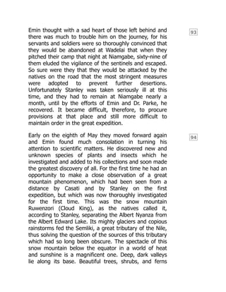 93
94
Emin thought with a sad heart of those left behind and
there was much to trouble him on the journey, for his
servants and soldiers were so thoroughly convinced that
they would be abandoned at Wadelai that when they
pitched their camp that night at Niamgabe, sixty-nine of
them eluded the vigilance of the sentinels and escaped.
So sure were they that they would be attacked by the
natives on the road that the most stringent measures
were adopted to prevent further desertions.
Unfortunately Stanley was taken seriously ill at this
time, and they had to remain at Niamgabe nearly a
month, until by the efforts of Emin and Dr. Parke, he
recovered. It became difficult, therefore, to procure
provisions at that place and still more difficult to
maintain order in the great expedition.
Early on the eighth of May they moved forward again
and Emin found much consolation in turning his
attention to scientific matters. He discovered new and
unknown species of plants and insects which he
investigated and added to his collections and soon made
the greatest discovery of all. For the first time he had an
opportunity to make a close observation of a great
mountain phenomenon, which had been seen from a
distance by Casati and by Stanley on the first
expedition, but which was now thoroughly investigated
for the first time. This was the snow mountain
Ruwenzori (Cloud King), as the natives called it,
according to Stanley, separating the Albert Nyanza from
the Albert Edward Lake. Its mighty glaciers and copious
rainstorms fed the Semliki, a great tributary of the Nile,
thus solving the question of the sources of this tributary
which had so long been obscure. The spectacle of this
snow mountain below the equator in a world of heat
and sunshine is a magnificent one. Deep, dark valleys
lie along its base. Beautiful trees, shrubs, and ferns
 