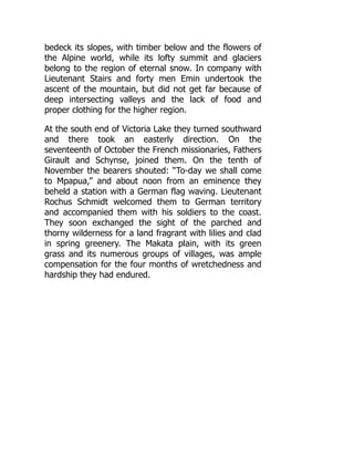 bedeck its slopes, with timber below and the flowers of
the Alpine world, while its lofty summit and glaciers
belong to the region of eternal snow. In company with
Lieutenant Stairs and forty men Emin undertook the
ascent of the mountain, but did not get far because of
deep intersecting valleys and the lack of food and
proper clothing for the higher region.
At the south end of Victoria Lake they turned southward
and there took an easterly direction. On the
seventeenth of October the French missionaries, Fathers
Girault and Schynse, joined them. On the tenth of
November the bearers shouted: “To-day we shall come
to Mpapua,” and about noon from an eminence they
beheld a station with a German flag waving. Lieutenant
Rochus Schmidt welcomed them to German territory
and accompanied them with his soldiers to the coast.
They soon exchanged the sight of the parched and
thorny wilderness for a land fragrant with lilies and clad
in spring greenery. The Makata plain, with its green
grass and its numerous groups of villages, was ample
compensation for the four months of wretchedness and
hardship they had endured.
 