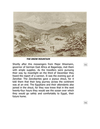 95
96
THE SNOW MOUNTAIN
Shortly after this messengers from Major Wissmann,
governor of German East Africa at Bagamojo, met them
with ample supplies. As the travellers were pursuing
their way by moonlight on the third of December they
heard the report of a cannon. It was the evening gun at
Zanzibar. The Zanzibarites gave a joyous shout, for it
told them that their long journey across the continent
was at an end. The Egyptians and their attendants also
joined in the shout, for they now knew that in the next
twenty-four hours they would see the ocean over which
they would go safely and comfortably to Egypt, their
future home.
 
