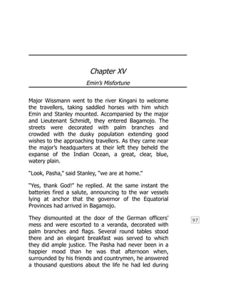 97
Chapter XV
Emin’s Misfortune
Major Wissmann went to the river Kingani to welcome
the travellers, taking saddled horses with him which
Emin and Stanley mounted. Accompanied by the major
and Lieutenant Schmidt, they entered Bagamojo. The
streets were decorated with palm branches and
crowded with the dusky population extending good
wishes to the approaching travellers. As they came near
the major’s headquarters at their left they beheld the
expanse of the Indian Ocean, a great, clear, blue,
watery plain.
“Look, Pasha,” said Stanley, “we are at home.”
“Yes, thank God!” he replied. At the same instant the
batteries fired a salute, announcing to the war vessels
lying at anchor that the governor of the Equatorial
Provinces had arrived in Bagamojo.
They dismounted at the door of the German officers’
mess and were escorted to a veranda, decorated with
palm branches and flags. Several round tables stood
there and an elegant breakfast was served to which
they did ample justice. The Pasha had never been in a
happier mood than he was that afternoon when,
surrounded by his friends and countrymen, he answered
a thousand questions about the life he had led during
 
