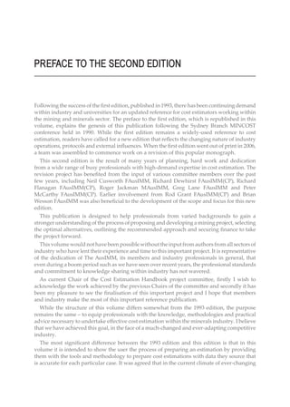 PREFACE TO THE SECOND EDITION
Following the success of the first edition, published in 1993, there has been continuing demand
within industry and universities for an updated reference for cost estimators working within
the mining and minerals sector. The preface to the first edition, which is republished in this
volume, explains the genesis of this publication following the Sydney Branch MINCOST
conference held in 1990. While the first edition remains a widely-used reference to cost
estimation, readers have called for a new edition that reflects the changing nature of industry
operations, protocols and external influences. When the first edition went out of print in 2006,
a team was assembled to commence work on a revision of this popular monograph.
This second edition is the result of many years of planning, hard work and dedication
from a wide range of busy professionals with high-demand expertise in cost estimation. The
revision project has benefited from the input of various committee members over the past
few years, including Neil Cusworth FAusIMM, Richard Dewhirst FAusIMM(CP), Richard
Flanagan FAusIMM(CP), Roger Jackman MAusIMM, Greg Lane FAusIMM and Peter
McCarthy FAusIMM(CP). Earlier involvement from Rod Grant FAusIMM(CP) and Brian
Wesson FAusIMM was also beneficial to the development of the scope and focus for this new
edition.
This publication is designed to help professionals from varied backgrounds to gain a
stronger understanding of the process of proposing and developing a mining project, selecting
the optimal alternatives, outlining the recommended approach and securing finance to take
the project forward.
This volume would not have been possible without the input from authors from all sectors of
industry who have lent their experience and time to this important project. It is representative
of the dedication of The AusIMM, its members and industry professionals in general, that
even during a boom period such as we have seen over recent years, the professional standards
and commitment to knowledge sharing within industry has not wavered.
As current Chair of the Cost Estimation Handbook project committee, firstly I wish to
acknowledge the work achieved by the previous Chairs of the committee and secondly it has
been my pleasure to see the finalisation of this important project and I hope that members
and industry make the most of this important reference publication.
While the structure of this volume differs somewhat from the 1993 edition, the purpose
remains the same – to equip professionals with the knowledge, methodologies and practical
advice necessary to undertake effective cost estimation within the minerals industry. I believe
that we have achieved this goal, in the face of a much-changed and ever-adapting competitive
industry.
The most significant difference between the 1993 edition and this edition is that in this
volume it is intended to show the user the process of preparing an estimation by providing
them with the tools and methodology to prepare cost estimations with data they source that
is accurate for each particular case. It was agreed that in the current climate of ever-changing
 