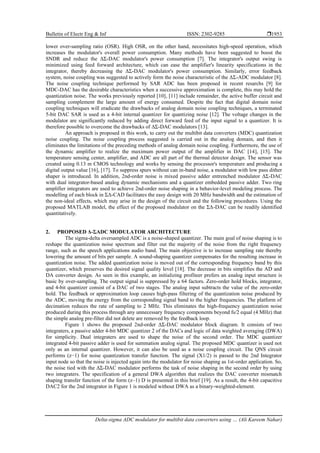 Bulletin of Electr Eng & Inf ISSN: 2302-9285 
Delta-sigma ADC modulator for multibit data converters using … (Ali Kareem Nahar)
1953
lower over-sampling ratio (OSR). High OSR, on the other hand, necessitates high-speed operation, which
increases the modulator's overall power consumption. Many methods have been suggested to boost the
SNDR and reduce the ΔΣ‐DAC modulator's power consumption [7]. The integrator's output swing is
minimized using feed forward architecture, which can ease the amplifier's linearity specifications in the
integrator, thereby decreasing the ΔΣ-DAC modulator's power consumption. Similarly, error feedback
system, noise coupling was suggested to actively form the noise characteristic of the ΔΣ-ADC modulator [8].
The noise coupling technique performed by SAR ADC has been proposed in recent resarchs [9] for
MDC-DAC has the desirable characteristics when a successive approximation is complete, this may hold the
quantization noise. The works previously reported [10], [11] include remainder, the active buffer circuit and
sampling complement the large amount of energy consumed. Despite the fact that digital domain noise
coupling techniques will eradicate the drawbacks of analog domain noise coupling techniques, a terminated
5-bit DAC SAR is used as a 4-bit internal quantizer for quantizing noise [12]. The voltage changes in the
modulator are significantly reduced by adding direct forward feed of the input signal to a quantizer. It is
therefore possible to overcome the drawbacks of ΔΣ-DAC modulators [13].
An approach is proposed in this work, to carry out the multibit data converters (MDC) quantization
noise coupling. The noise coupling process suggested is carried out in the analog domain, and then it
eliminates the limitations of the preceding methods of analog domain noise coupling. Furthermore, the use of
the dynamic amplifier to realize the maximum power output of the amplifier in DAC [14], [15]. The
temperature sensing center, amplifier, and ADC are all part of the thermal detector design. The sensor was
created using 0.13 m CMOS technology and works by sensing the processor's temperature and producing a
digital output value [16], [17]. To suppress spurs without can in-band noise, a modulator with low pass dither
shaper is introduced. In addition, 2nd-order noise is mixed passive adder entrenched modulator ΔΣ-DAC
with dual integrator-based analog dynamic mechanisms and a quantizer embedded passive adder. Two ring
amplifier integrators are used to achieve 2nd-order noise shaping in a behavior-level modeling process. The
modelling of each block in ΣΔ-CAD facilitates the easy design with 20 MHz bandwidth and the estimation of
the non-ideal effects, which may arise in the design of the circuit and the following procedures. Using the
proposed MATLAB model, the effect of the proposed modulator on the ΣΔ-DAC can be readily identified
quantitatively.
2. PROPOSED Δ-ΣADC MODULATOR ARCHITECTURE
The sigma-delta oversampled ADC is a noise-shaped quantizer. The main goal of noise shaping is to
reshape the quantization noise spectrum and filter out the majority of the noise from the right frequency
range, such as the speech applications audio band. The main objective is to increase sampling rate thereby
lowering the amount of bits per sample. A sound-shaping quantizer compensates for the resulting increase in
quantization noise. The added quantization noise is moved out of the corresponding frequency band by this
quantizer, which preserves the desired signal quality level [18]. The decrease in bits simplifies the AD and
DA converter design. As seen in this example, an initializing profiteer prefers an analog input structure is
basic by over-sampling. The output signal is suppressed by a 64 factors. Zero-order hold blocks, integrator,
and 4-bit quantizer consist of a DAC of two stages. The analog input subtracts the value of the zero-order
hold. The feedback or approximation loop causes high-pass filtering of the quantization noise produced by
the ADC, moving the energy from the corresponding signal band to the higher frequencies. The platform of
decimation reduces the rate of sampling to 2 MHz. This eliminates the high-frequency quantization noise
produced during this process through any unnecessary frequency components beyond fs/2 equal (4 MHz) that
the simple analog pre-filter did not delete are removed by the feedback loop.
Figure 1 shows the proposed 2nd-order ΔΣ-DAC modulator block diagram. It consists of two
integraters, a passive adder 4-bit MDC quantizer 2 of the DACs and logic of data weighted averaging (DWA)
for simplicity. Dual integraters are used to shape the noise of the second order. The MDC quantizer
integrated 4-bit passive adder is used for summation analog signal. The proposed MDC quantizer is used not
only as an internal quantizer. However, it can also be used as a noise coupling circuit. The QNS circuit
performs (z−1) for noise quantization transfer function. The signal (X1/2) is passed to the 2nd Integrator
input node so that the noise is injected again into the modulator for noise shaping as 1st-order application. So,
the noise tied with the ΔΣ-DAC modulator performs the task of noise shaping in the second order by using
two integraters. The specification of a general DWA algorithm that realizes the DAC converter mismatch
shaping transfer function of the form (z–1) D is presented in this brief [19]. As a result, the 4-bit capacitive
DAC2 for the 2nd integrator in Figure 1 is modeled without DWA as a binary-weighted-element.
 