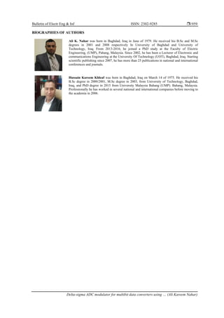Bulletin of Electr Eng & Inf ISSN: 2302-9285 
Delta-sigma ADC modulator for multibit data converters using … (Ali Kareem Nahar)
1959
BIOGRAPHIES OF AUTHORS
Ali K. Nahar was born in Baghdad, Iraq in June of 1979. He received his B.Sc and M.Sc
degrees in 2001 and 2008 respectively In University of Baghdad and University of
Technology, Iraq. From 2013-2016, he joined a PhD study at the Faculty of Electric
Engineering, (UMP), Pahang, Malaysia. Since 2002, he has been a Lecturer of Electronic and
communications Engineering at the University Of Technology (UOT), Baghdad, Iraq. Starting
scientific publishing since 2007, he has more than 25 publications in national and international
conferences and journals.
Hussain Kareem Khleaf was born in Baghdad, Iraq on March 14 of 1975. He received his
B.Sc degree in 2000/2001, M.Sc degree in 2003, from University of Technology, Baghdad,
Iraq, and PhD degree in 2015 from University Malaysia Bahang (UMP). Bahang, Malaysia.
Professionally he has worked in several national and international companies before moving to
the academia in 2006.
 
