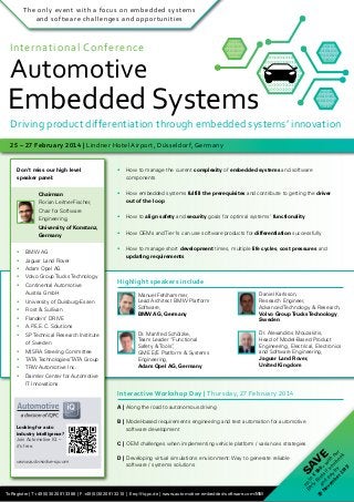 The only event with a focus on embedded systems
and software challenges and opportunities

International Conference

Automotive

10100100101001001010010010100
10010100100101001001010010010
10010010100100101001001010010
010100100 1010010010100100101
001001010010010100100101001001010010010100100101001001
10100100101001001010010010100 1001010010010100100101001
10010100100101001001010010010 1001001010010010100100101
10010010100100101001001010010 010100100 1010010010100100
10100100101001001010010010100
010100100 1010010010100100101 0010010100100101001001010
10010100100101001001010010010
1010010010100100101001001
001001010010010100100101001001010010010100100101001001
10010010100100101001001010010
1001010010010100100101001
010100100 1010010010100100101
1001001010010010100100101
00100101001001010010010100100
010100100 1010010010100100
10100100101001001010010010100
0010010100100101001001010
10010100100101001001010010010
1010010010100100101001001
10010010100100101001001010010
1001010010010100100101001
010100100 1010010010100100101
1001001010010010100100101
00100101001001010010010100100
010100100 1010010010100100
0010010100100101001001010

Embedded Systems

Driving product differentiation through embedded systems’ innovation
25 – 27 February 2014 | Lindner Hotel Airport, Düsseldorf, Germany
Don’t miss our high level
speaker panel:
		 Chairman
		

Florian Leitner-Fischer,

		

Chair for Software

		 Engineering,
		

University of Konstanz,

		 Germany
•	 BMW AG
•	 Jaguar Land Rover

•	 How to manage the current complexity of embedded systems and software
	components
•	 How embedded systems fulfill the prerequisites and contribute to getting the driver
	 out of the loop
•	 How to align safety and security goals for optimal systems‘ functionality
•	 How OEMs and Tier1s can use software products for differentiation successfully
•	 How to manage short development times, multiple life cycles, cost pressures and
	 updating requirements

•	 Adam Opel AG
•	 Volvo Group Trucks Technology
•	 Continental Automotive
	

Austria GmbH

•	 University of Duisburg-Essen
•	 Frost & Sullivan
•	 Flanders’ DRIVE

Highlight speakers include
Manuel Fehlhammer,
Lead Architect BMW Platform
Software,
BMW AG, Germany

Daniel Karlsson,
Research Engineer,
Advanced Technology & Research,
Volvo Group Trucks Technology,
Sweden

Dr. Manfred Schölzke,
Team Leader “Functional
Safety & Tools”
,
GME E/E Platform & Systems
Engineering,
Adam Opel AG, Germany

Dr. Alexandros Mouzakitis,
Head of Model-Based Product
Engineering, Electrical, Electronics
and Software Engineering,
Jaguar Land Rover,
United Kingdom

•	 A.P.E.E.C. Solutions
•	 SP Technical Research Institute
	

of Sweden

•	 MISRA Steering Committee
•	 TATA Technologies/TATA Group
•	 TRW Automotive Inc.
•	 Daimler Center for Automotive
	

IT Innovations

Interactive Workshop Day | Thursday, 27 February 2014
A | Along the road to autonomous driving

C | OEM challenges when implementing vehicle platform / variances strategies

To Register | T +49 (0)30 20 91 33 88 | F +49 (0)30 20 91 32 10 | E eq@iqpc.de | www.automotive-embedded-software.com/MM

E

D | Developing virtual simulations environment: Way to generate reliable
	 software / systems solutions

SA
V

www.automotive-iq.com

B | Model-based requirements engineering and test automation for automotive
	 software development

u
Ea p t
rly o €
Bi 50
29
r
0
N and ds ,- w
ov p if
em ay yo ith
be by u b ou
oo r
r2
k
01
3!

Looking for auto
industry intelligence?
Join Automotive IQ –
it’s free.

 