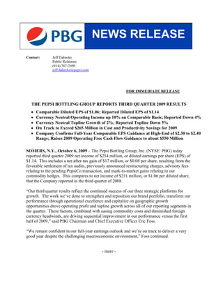 NEWS RELEASE
Contact:       Jeff Dahncke
               Public Relations
               (914) 767-7690
               jeff.dahncke@pepsi.com




                                                          FOR IMMEDIATE RELEASE


   THE PEPSI BOTTLING GROUP REPORTS THIRD QUARTER 2009 RESULTS
  •   Comparable Diluted EPS of $1.06; Reported Diluted EPS of $1.14
  •   Currency Neutral Operating Income up 10% on Comparable Basis; Reported Down 4%
  •   Currency Neutral Topline Growth of 2%; Reported Topline Down 5%
  •   On Track to Exceed $265 Million in Cost and Productivity Savings for 2009
  •   Company Confirms Full-Year Comparable EPS Guidance at High-End of $2.30 to $2.40
      Range; Raises 2009 Operating Free Cash Flow Guidance to about $550 Million

SOMERS, N.Y., October 6, 2009 – The Pepsi Bottling Group, Inc. (NYSE: PBG) today
reported third quarter 2009 net income of $254 million, or diluted earnings per share (EPS) of
$1.14. This includes a net after-tax gain of $17 million, or $0.08 per share, resulting from the
favorable settlement of tax audits, previously announced restructuring charges, advisory fees
relating to the pending PepsiCo transaction, and mark-to-market gains relating to our
commodity hedges. This compares to net income of $231 million, or $1.06 per diluted share,
that the Company reported in the third quarter of 2008.

“Our third quarter results reflect the continued success of our three strategic platforms for
growth. The work we’ve done to strengthen and reposition our brand portfolio, transform our
performance through operational excellence and capitalize on geographic growth
opportunities drove operating profit and topline growth across all of our reporting segments in
the quarter. These factors, combined with easing commodity costs and diminished foreign
currency headwinds, are driving sequential improvement in our performance versus the first
half of 2009,” said PBG Chairman and Chief Executive Officer Eric Foss.

“We remain confident in our full-year earnings outlook and we’re on track to deliver a very
good year despite the challenging macroeconomic environment,” Foss continued.


                                            - more -
 