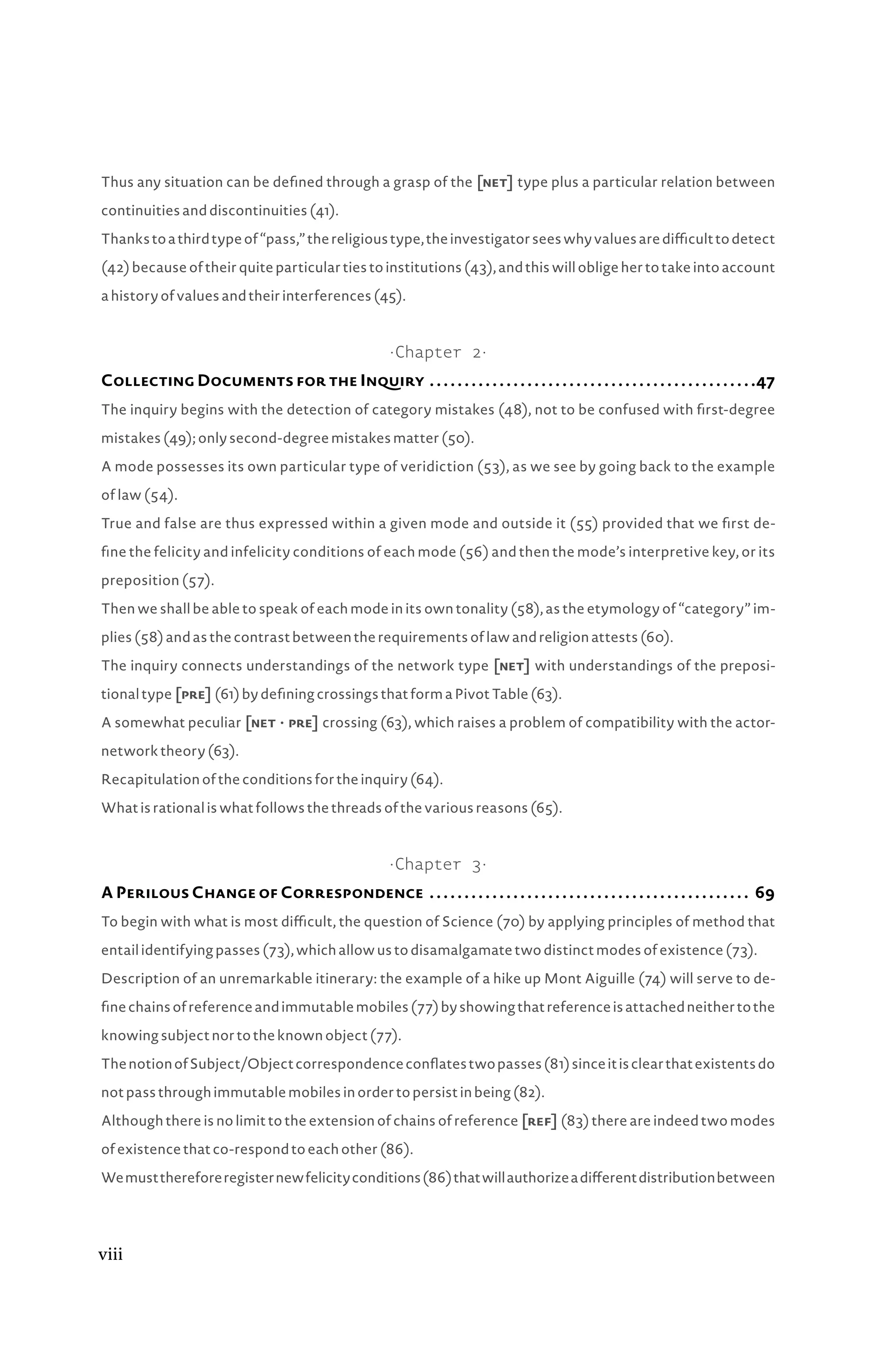 Thus any situation can be defined through a grasp of the [net] type plus a particular relation between
continuities and discontinuities (41).
Thankstoathirdtypeof“pass,”thereligioustype,theinvestigatorseeswhyvaluesaredifficulttodetect
(42) because of their quite particular ties to institutions (43), and this will oblige her to take into account
a history of values and their interferences (45).
·Chapter 2·
Collecting Documents for the Inquiry .  .  .  .  .  .  .  .  .  .  .  .  .  .  .  .  .  .  .  .  .  .  .  .  .  .  .  .  .  .  .  .  .  .  .  .  .  .  .  .  .  .  .  .  .  .  . 47
The inquiry begins with the detection of category mistakes (48), not to be confused with first-degree
mistakes (49); only second-degree mistakes matter (50).
A mode possesses its own particular type of veridiction (53), as we see by going back to the example
of law (54).
True and false are thus expressed within a given mode and outside it (55) provided that we first de-
fine the felicity and infelicity conditions of each mode (56) and then the mode’s interpretive key, or its
preposition (57).
Then we shall be able to speak of each mode in its own tonality (58), as the etymology of “category” im-
plies (58) and as the contrast between the requirements of law and religion attests (60).
The inquiry connects understandings of the network type [net] with understandings of the preposi-
tional type [pre] (61) by defining crossings that form a Pivot Table (63).
A somewhat peculiar [netâ•›·â•›pre] crossing (63), which raises a problem of compatibility with the actor-
network theory (63).
Recapitulation of the conditions for the inquiry (64).
What is rational is what follows the threads of the various reasons (65).
·Chapter 3·
A Perilous Change of Correspondence .  .  .  .  .  .  .  .  .  .  .  .  .  .  .  .  .  .  .  .  .  .  .  .  .  .  .  .  .  .  .  .  .  .  .  .  .  .  .  .  .  .  .  .  .  .  . 69
To begin with what is most difficult, the question of Science (70) by applying principles of method that
entail identifying passes (73), which allow us to disamalgamate two distinct modes of existence (73).
Description of an unremarkable itinerary: the example of a hike up Mont Aiguille (74) will serve to de-
finechainsofreferenceandimmutablemobiles(77)byshowingthatreferenceisattachedneithertothe
knowing subject nor to the known object (77).
ThenotionofSubject/Objectcorrespondenceconflatestwopasses(81)sinceitisclearthatexistentsdo
not pass through immutable mobiles in order to persist in being (82).
Although there is no limit to the extension of chains of reference [ref] (83) there are indeed two modes
of existence that co-respond to each other (86).
Wemustthereforeregisternewfelicityconditions(86)thatwillauthorizeadifferentdistributionbetween
viii
 