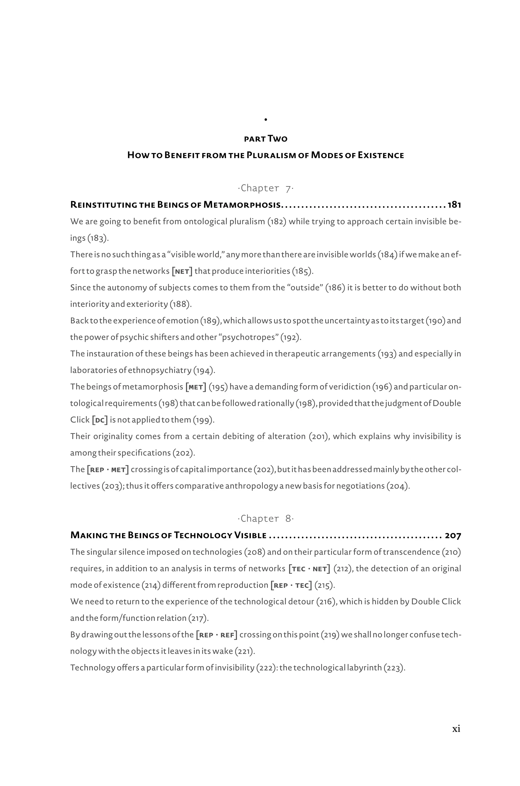 •
part Two
How to Benefit from the Pluralism of Modes of Existence
·Chapter 7·
Reinstituting the Beings of Metamorphosis. .  .  .  .  .  .  .  .  .  .  .  .  .  .  .  .  .  .  .  .  .  .  .  .  .  .  .  .  .  .  .  .  .  .  .  .  .  .  .  .  . 181
We are going to benefit from ontological pluralism (182) while trying to approach certain invisible be-
ings (183).
Thereisnosuchthingasa“visibleworld,”anymorethanthereareinvisibleworlds(184)ifwemakeanef-
fort to grasp the networks [net] that produce interiorities (185).
Since the autonomy of subjects comes to them from the “outside” (186) it is better to do without both
interiority and exteriority (188).
Backtotheexperienceofemotion(189),whichallowsustospottheuncertaintyastoitstarget(190)and
the power of psychic shifters and other “psychotropes” (192).
The instauration of these beings has been achieved in therapeutic arrangements (193) and especially in
laboratories of ethnopsychiatry (194).
The beings of metamorphosis [met] (195) have a demanding form of veridiction (196) and particular on-
tologicalrequirements(198)thatcanbefollowedrationally(198),providedthatthejudgmentofDouble
Click [dc] is not applied to them (199).
Their originality comes from a certain debiting of alteration (201), which explains why invisibility is
among their specifications (202).
The[repâ•›·â•›met]crossingisofcapitalimportance(202),butithasbeenaddressedmainlybytheothercol-
lectives (203); thus it offers comparative anthropology a new basis for negotiations (204).
·Chapter 8·
Making the Beings of Technology Visible.  .  .  .  .  .  .  .  .  .  .  .  .  .  .  .  .  .  .  .  .  .  .  .  .  .  .  .  .  .  .  .  .  .  .  .  .  .  .  .  .  .  .  . 207
The singular silence imposed on technologies (208) and on their particular form of transcendence (210)
requires, in addition to an analysis in terms of networks [tecâ•›·â•›net] (212), the detection of an original
mode of existence (214) different from reproduction [repâ•›·â•›tec] (215).
We need to return to the experience of the technological detour (216), which is hidden by Double Click
and the form/function relation (217).
Bydrawingoutthelessonsofthe [repâ•›·â•›ref]crossingonthispoint(219)weshallnolongerconfusetech-
nology with the objects it leaves in its wake (221).
Technology offers a particular form of invisibility (222): the technological labyrinth (223).
xi
 