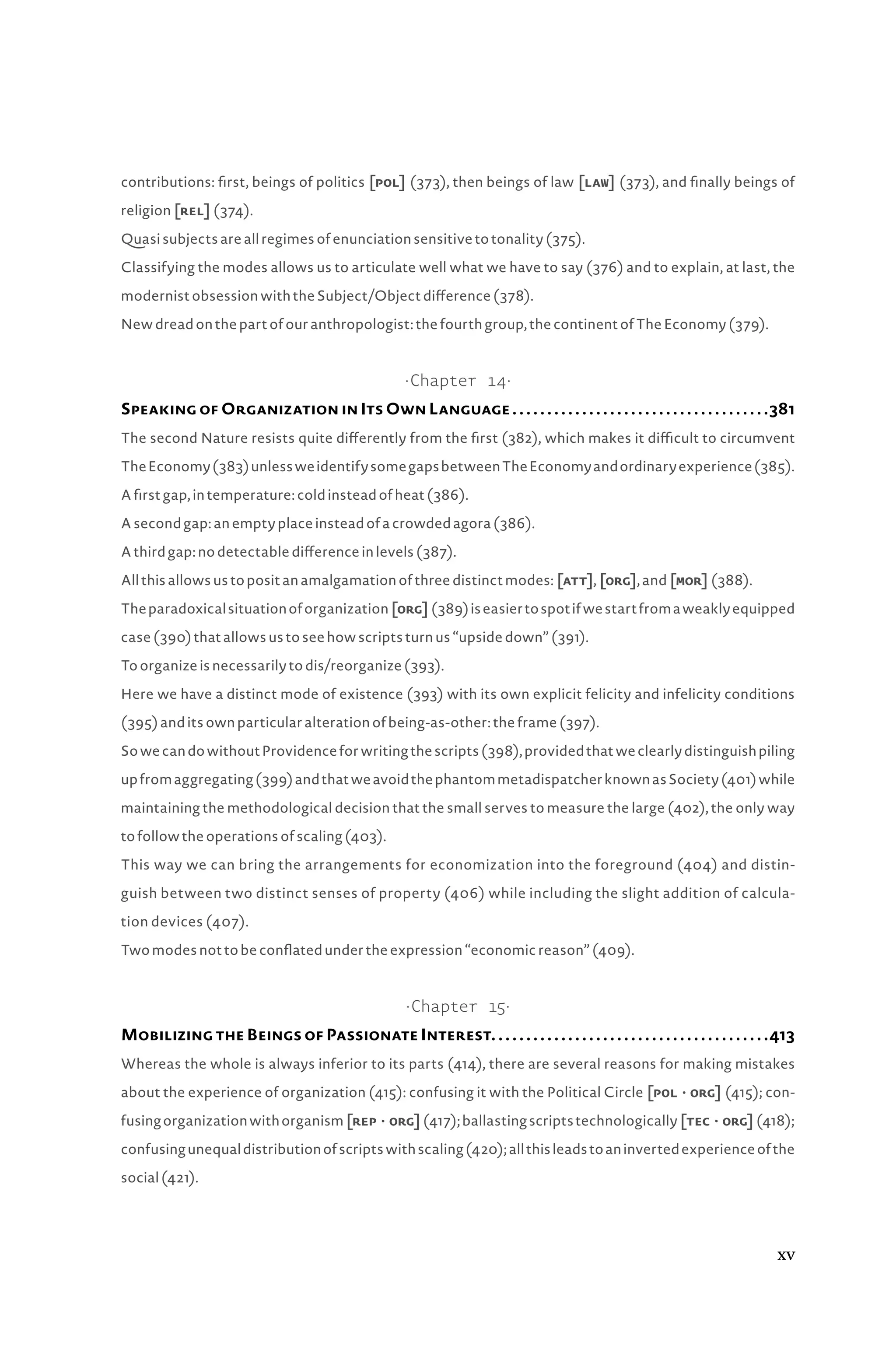 contributions: first, beings of politics [pol] (373), then beings of law [law] (373), and finally beings of
religion [rel] (374).
Quasi subjects are all regimes of enunciation sensitive to tonality (375).
Classifying the modes allows us to articulate well what we have to say (376) and to explain, at last, the
modernist obsession with the Subject/Object difference (378).
New dread on the part of our anthropologist: the fourth group, the continent of The Economy (379).
·Chapter 14·
Speaking of Organization in Its Own Language. .  .  .  .  .  .  .  .  .  .  .  .  .  .  .  .  .  .  .  .  .  .  .  .  .  .  .  .  .  .  .  .  .  .  .  . 381
The second Nature resists quite differently from the first (382), which makes it difficult to circumvent
TheEconomy(383)unlessweidentifysomegapsbetweenTheEconomyandordinaryexperience(385).
A first gap, in temperature: cold instead of heat (386).
A second gap: an empty place instead of a crowded agora (386).
A third gap: no detectable difference in levels (387).
All this allows us to posit an amalgamation of three distinct modes: [att], [org], and [mor] (388).
Theparadoxicalsituationoforganization[org](389)iseasiertospotifwestartfromaweaklyequipped
case (390) that allows us to see how scripts turn us “upside down” (391).
To organize is necessarily to dis/reorganize (393).
Here we have a distinct mode of existence (393) with its own explicit felicity and infelicity conditions
(395) and its own particular alteration of being-as-other: the frame (397).
SowecandowithoutProvidenceforwritingthescripts(398),providedthatweclearlydistinguishpiling
upfromaggregating(399)andthatweavoidthephantommetadispatcherknownasSociety(401)while
maintaining the methodological decision that the small serves to measure the large (402), the only way
to follow the operations of scaling (403).
This way we can bring the arrangements for economization into the foreground (404) and distin-
guish between two distinct senses of property (406) while including the slight addition of calcula-
tion devices (407).
Two modes not to be conflated under the expression “economic reason” (409).
·Chapter 15·
Mobilizing the Beings of Passionate Interest. . . . . . . . . . . . . . . . . . . . . . . . . . . . . . . . . . . . . . . .413
Whereas the whole is always inferior to its parts (414), there are several reasons for making mistakes
about the experience of organization (415): confusing it with the Political Circle [polâ•›·â•›org] (415); con-
fusingorganizationwithorganism[repâ•›·â•›org](417);ballastingscriptstechnologically[tecâ•›·â•›org](418);
confusingunequaldistributionofscriptswithscaling(420);allthisleadstoaninvertedexperienceofthe
social (421).
xv
 