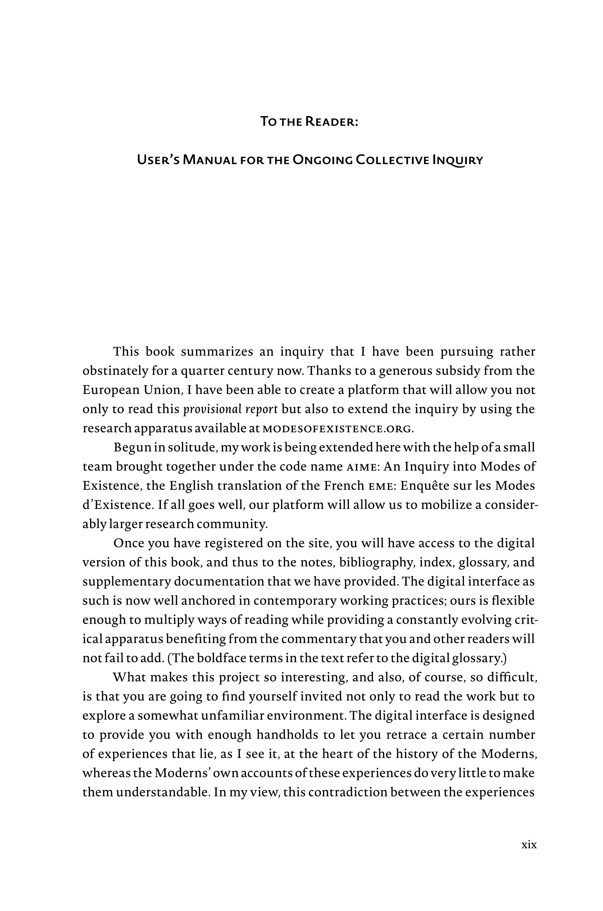 To the Reader:
User’s Manual for the Ongoing Collective Inquiry
This book summarizes an inquiry that I have been pursuing rather
obstinately for a quarter century now. Thanks to a generous subsidy from the
European Union, I have been able to create a platform that will allow you not
only to read this provisional report but also to extend the inquiry by using the
research apparatus available at modesofexistence.org.
Begun in solitude, my work is being extended here with the help of a small
team brought together under the code name aime: An Inquiry into Modes of
Existence, the English translation of the French eme: Enquête sur les Modes
d’Existence. If all goes well, our platform will allow us to mobilize a consider-
ably larger research community.
Once you have registered on the site, you will have access to the digital
version of this book, and thus to the notes, bibliography, index, glossary, and
supplementary documentation that we have provided. The digital interface as
such is now well anchored in contemporary working practices; ours is flexible
enough to multiply ways of reading while providing a constantly evolving crit-
ical apparatus benefiting from the commentary that you and other readers will
not fail to add. (The boldface terms in the text refer to the digital glossary.)
What makes this project so interesting, and also, of course, so difficult,
is that you are going to find yourself invited not only to read the work but to
explore a somewhat unfamiliar environment. The digital interface is designed
to provide you with enough handholds to let you retrace a certain number
of experiences that lie, as I see it, at the heart of the history of the Moderns,
whereas the Moderns’ own accounts of these experiences do very little to make
them understandable. In my view, this contradiction between the experiences
xix
 
