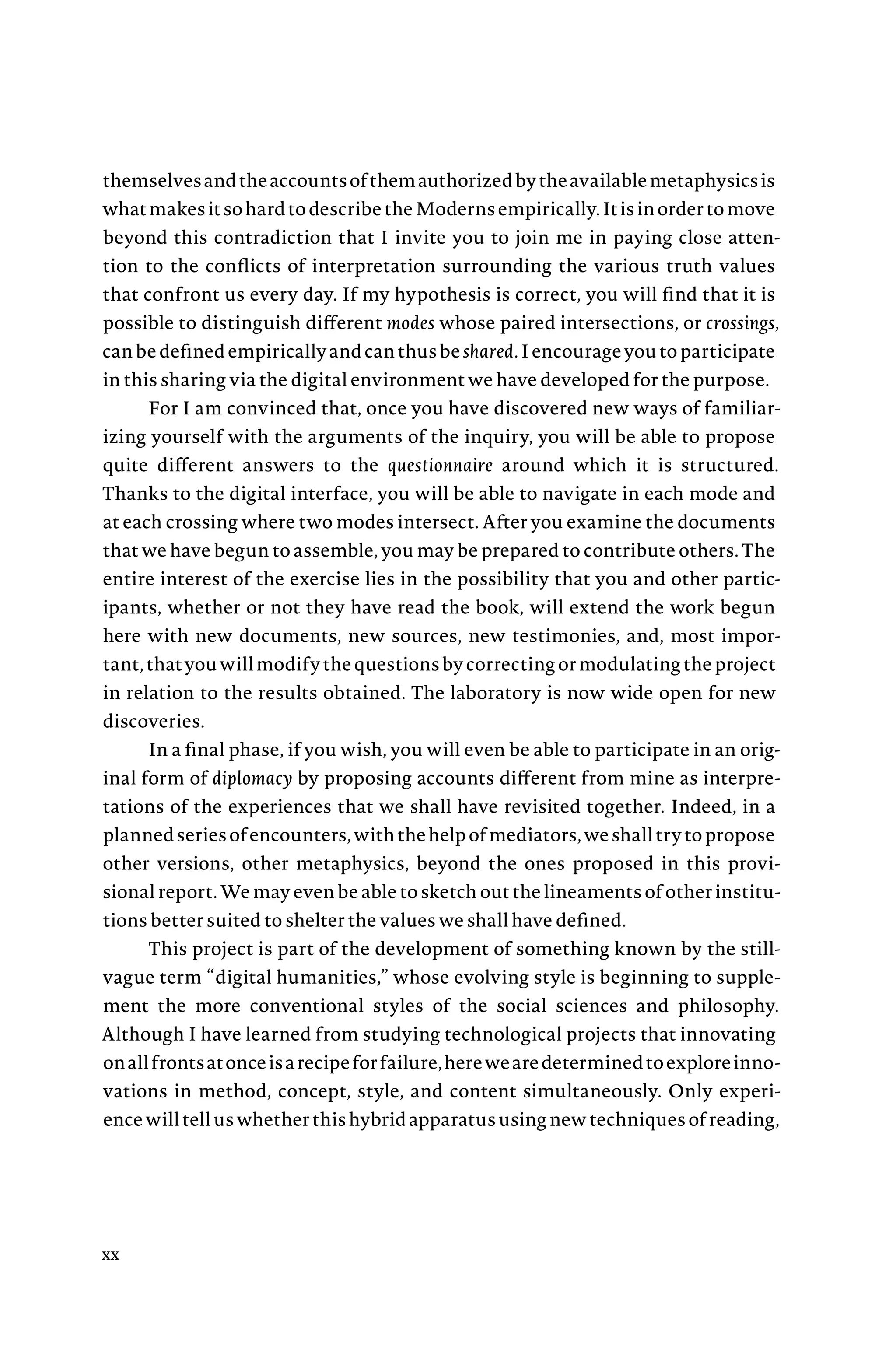 themselvesandtheaccountsofthemauthorizedbytheavailablemetaphysicsis
whatmakesitsohardtodescribetheModernsempirically.Itisinordertomove
beyond this contradiction that I invite you to join me in paying close atten-
tion to the conflicts of interpretation surrounding the various truth values
that confront us every day. If my hypothesis is correct, you will find that it is
possible to distinguish different modes whose paired intersections, or crossings,
canbedefinedempiricallyandcanthusbeshared.Iencourageyoutoparticipate
in this sharing via the digital environment we have developed for the purpose.
For I am convinced that, once you have discovered new ways of familiar-
izing yourself with the arguments of the inquiry, you will be able to propose
quite different answers to the questionnaire around which it is structured.
Thanks to the digital interface, you will be able to navigate in each mode and
at each crossing where two modes intersect. After you examine the documents
that we have begun to assemble, you may be prepared to contribute others. The
entire interest of the exercise lies in the possibility that you and other partic-
ipants, whether or not they have read the book, will extend the work begun
here with new documents, new sources, new testimonies, and, most impor-
tant,thatyouwillmodifythequestionsbycorrectingormodulatingtheproject
in relation to the results obtained. The laboratory is now wide open for new
discoveries.
In a final phase, if you wish, you will even be able to participate in an orig-
inal form of diplomacy by proposing accounts different from mine as interpre-
tations of the experiences that we shall have revisited together. Indeed, in a
plannedseriesofencounters,withthehelpofmediators,weshalltrytopropose
other versions, other metaphysics, beyond the ones proposed in this provi-
sional report. We may even be able to sketch out the lineaments of other institu-
tions better suited to shelter the values we shall have defined.
This project is part of the development of something known by the still-
vague term “digital humanities,” whose evolving style is beginning to supple-
ment the more conventional styles of the social sciences and philosophy.
Although I have learned from studying technological projects that innovating
onallfrontsatonceisarecipeforfailure,herewearedeterminedtoexploreinno-
vations in method, concept, style, and content simultaneously. Only experi-
ence will tell us whether this hybrid apparatus using new techniques of reading,
xx
 