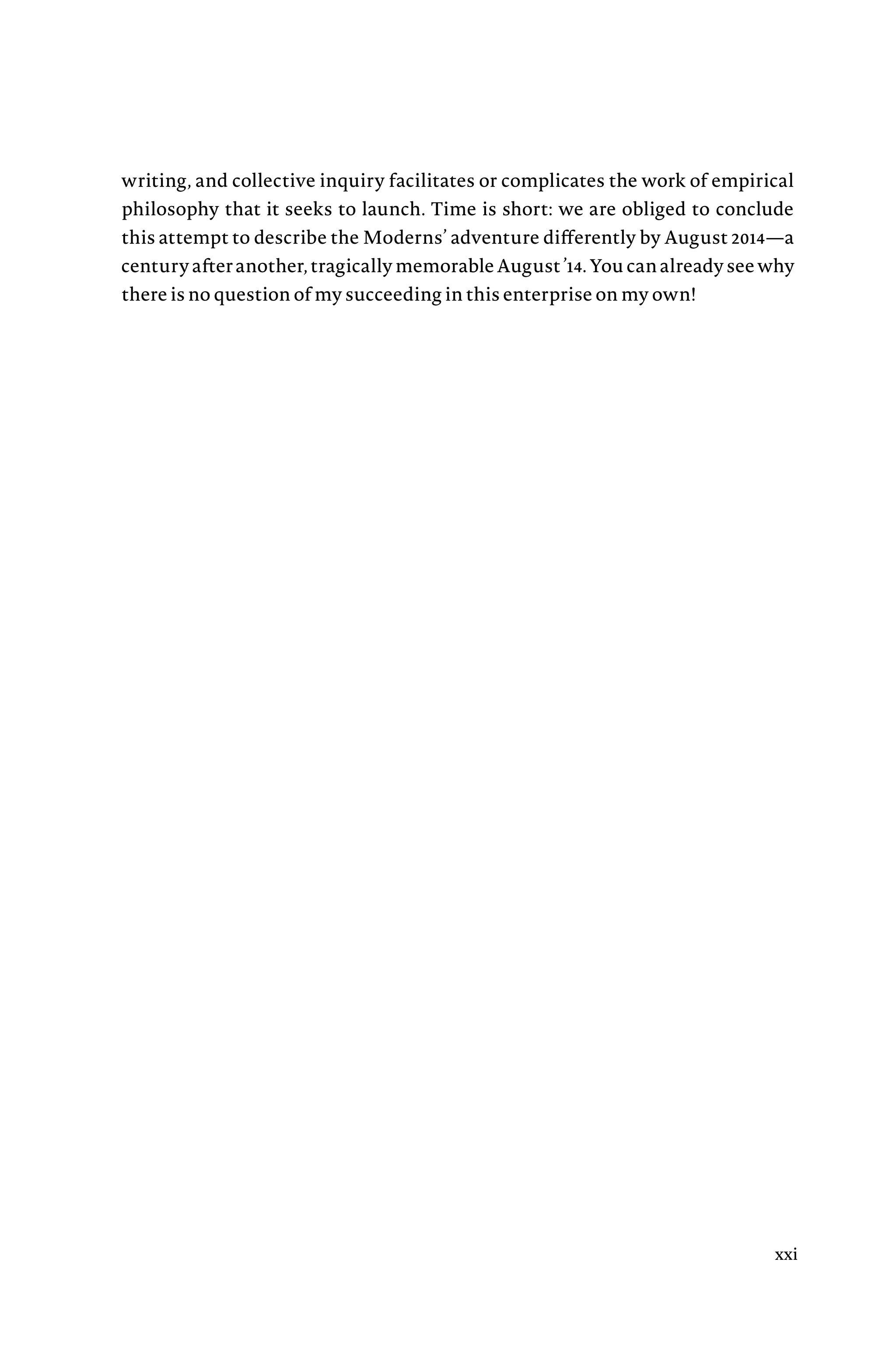 writing, and collective inquiry facilitates or complicates the work of empirical
philosophy that it seeks to launch. Time is short: we are obliged to conclude
this attempt to describe the Moderns’ adventure differently by August 2014—a
century after another, tragically memorable AugustÂ€’14. You can already see why
there is no question of my succeeding in this enterprise on my own!
xxi
 