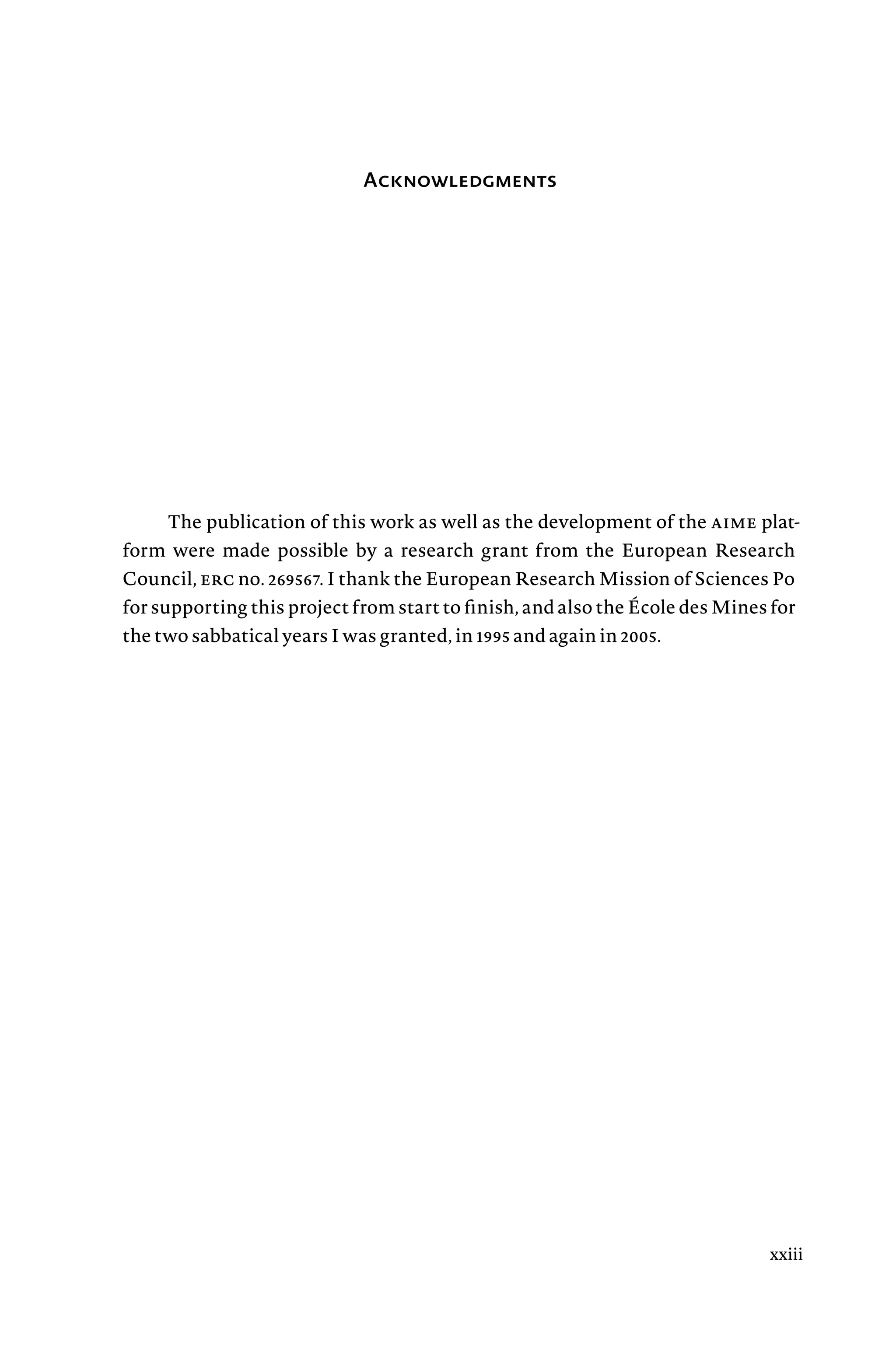Acknowledgments
The publication of this work as well as the development of the aime plat-
form were made possible by a research grant from the European Research
Council, erc no. 269567. I thank the European Research Mission of Sciences Po
for supporting this project from start to finish, and also the École des Mines for
the two sabbatical years I was granted, in 1995 and again in 2005.
xxiii
 