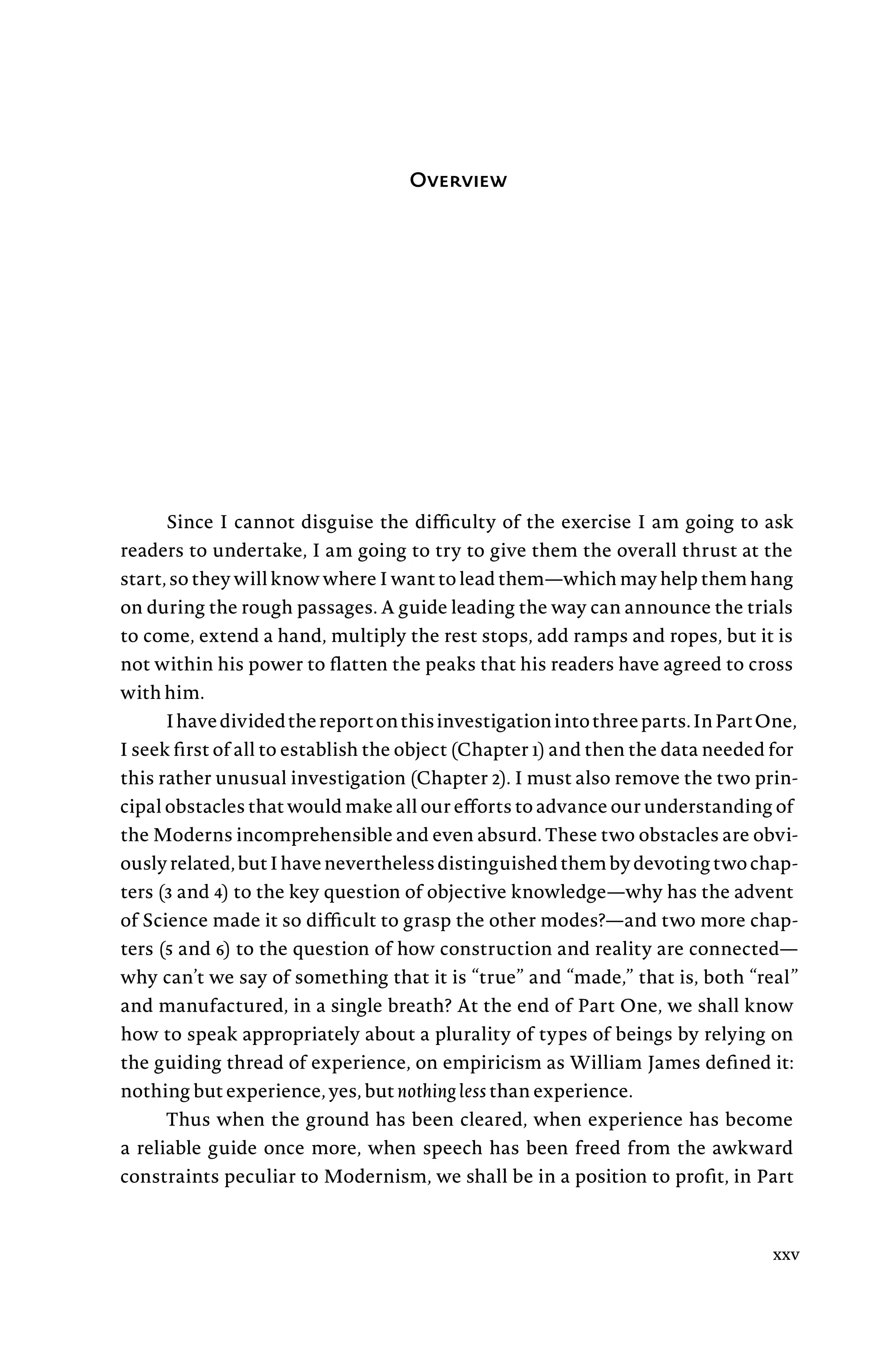 Overview
Since I cannot disguise the difficulty of the exercise I am going to ask
readers to undertake, I am going to try to give them the overall thrust at the
start, so they will know where I want to lead them—which may help them hang
on during the rough passages. A guide leading the way can announce the trials
to come, extend a hand, multiply the rest stops, add ramps and ropes, but it is
not within his power to flatten the peaks that his readers have agreed to cross
with him.
Ihavedividedthereportonthisinvestigationintothreeparts.InPartOne,
I seek first of all to establish the object (Chapter 1) and then the data needed for
this rather unusual investigation (Chapter 2). I must also remove the two prin-
cipal obstacles that would make all our efforts to advance our understanding of
the Moderns incomprehensible and even absurd. These two obstacles are obvi-
ouslyrelated,butIhaveneverthelessdistinguishedthembydevotingtwochap-
ters (3 and 4) to the key question of objective knowledge—why has the advent
of Science made it so difficult to grasp the other modes?—and two more chap-
ters (5 and 6) to the question of how construction and reality are connected—
why can’t we say of something that it is “true” and “made,” that is, both “real”
and manufactured, in a single breath? At the end of Part One, we shall know
how to speak appropriately about a plurality of types of beings by relying on
the guiding thread of experience, on empiricism as William James defined it:
nothing but experience, yes, but nothing less than experience.
Thus when the ground has been cleared, when experience has become
a reliable guide once more, when speech has been freed from the awkward
constraints peculiar to Modernism, we shall be in a position to profit, in Part
xxv
 
