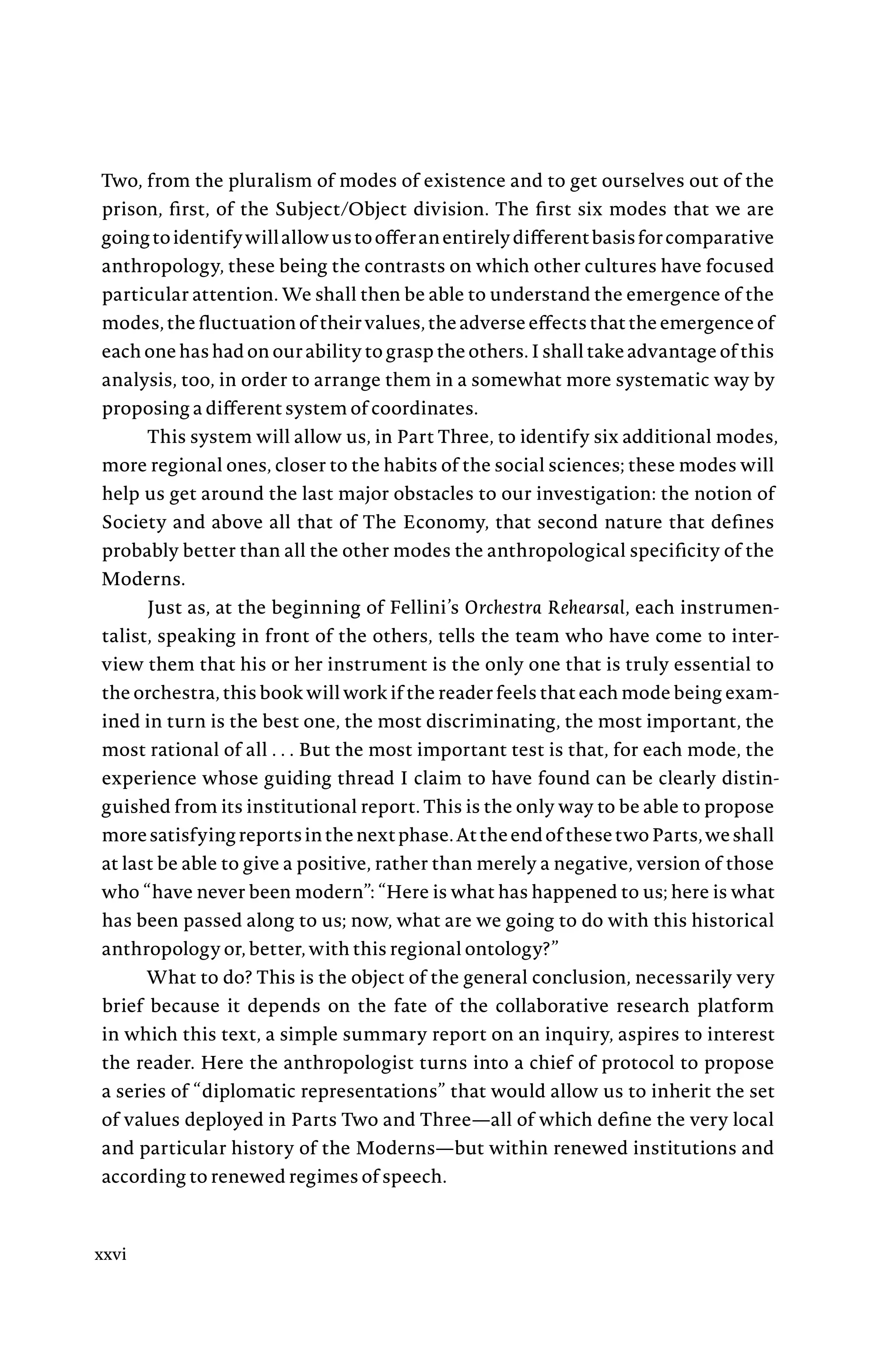 Two, from the pluralism of modes of existence and to get ourselves out of the
prison, first, of the Subject/Object division. The first six modes that we are
goingtoidentifywillallowustoofferanentirelydifferentbasisforcomparative
anthropology, these being the contrasts on which other cultures have focused
particular attention. We shall then be able to understand the emergence of the
modes, the fluctuation of their values, the adverse effects that the emergence of
each one has had on our ability to grasp the others. I shall take advantage of this
analysis, too, in order to arrange them in a somewhat more systematic way by
proposing a different system of coordinates.
This system will allow us, in Part Three, to identify six additional modes,
more regional ones, closer to the habits of the social sciences; these modes will
help us get around the last major obstacles to our investigation: the notion of
Society and above all that of The Economy, that second nature that defines
probably better than all the other modes the anthropological specificity of the
Moderns.
Just as, at the beginning of Fellini’s Orchestra Rehearsal, each instrumen-
talist, speaking in front of the others, tells the team who have come to inter-
view them that his or her instrument is the only one that is truly essential to
the orchestra, this book will work if the reader feels that each mode being exam-
ined in turn is the best one, the most discriminating, the most important, the
most rational of allÂ€. . .Â€But the most important test is that, for each mode, the
experience whose guiding thread I claim to have found can be clearly distin-
guished from its institutional report. This is the only way to be able to propose
moresatisfyingreportsinthenextphase.AttheendofthesetwoParts,weshall
at last be able to give a positive, rather than merely a negative, version of those
who “have never been modern”: “Here is what has happened to us; here is what
has been passed along to us; now, what are we going to do with this historical
anthropology or, better, with this regional ontology?”
What to do? This is the object of the general conclusion, necessarily very
brief because it depends on the fate of the collaborative research platform
in which this text, a simple summary report on an inquiry, aspires to interest
the reader. Here the anthropologist turns into a chief of protocol to propose
a series of “diplomatic representations” that would allow us to inherit the set
of values deployed in Parts Two and Three—all of which define the very local
and particular history of the Moderns—but within renewed institutions and
according to renewed regimes of speech.
xxvi
 