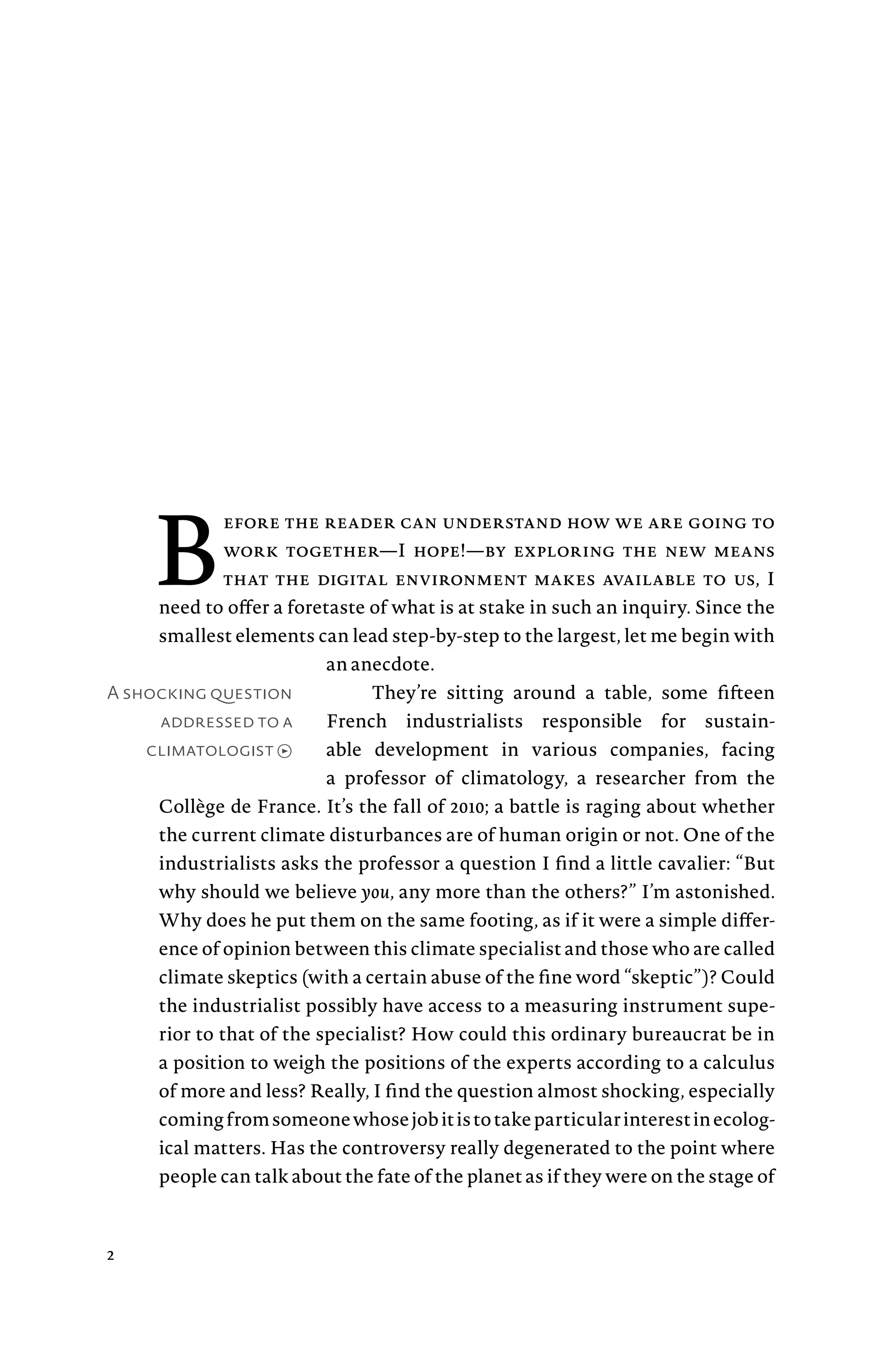 A shocking question
addressed to a
climatologist →
B
efore the reader can understand how we are going to
work together—I hope!—by exploring the new means
that the digital environment makes available to us, I
need to offer a foretaste of what is at stake in such an inquiry. Since the
smallest elements can lead step-by-step to the largest, let me begin with
an anecdote.
They’re sitting around a table, some fifteen
French industrialists responsible for sustain-
able development in various companies, facing
a professor of climatology, a researcher from the
Collège de France. It’s the fall of 2010; a battle is raging about whether
the current climate disturbances are of human origin or not. One of the
industrialists asks the professor a question I find a little cavalier: “But
why should we believe you, any more than the others?” I’m astonished.
Why does he put them on the same footing, as if it were a simple differ-
ence of opinion between this climate specialist and those who are called
climate skeptics (with a certain abuse of the fine word “skeptic”)? Could
the industrialist possibly have access to a measuring instrument supe-
rior to that of the specialist? How could this ordinary bureaucrat be in
a position to weigh the positions of the experts according to a calculus
of more and less? Really, I find the question almost shocking, especially
comingfromsomeonewhosejobitistotakeparticularinterestinecolog-
ical matters. Has the controversy really degenerated to the point where
people can talk about the fate of the planet as if they were on the stage of
2
 