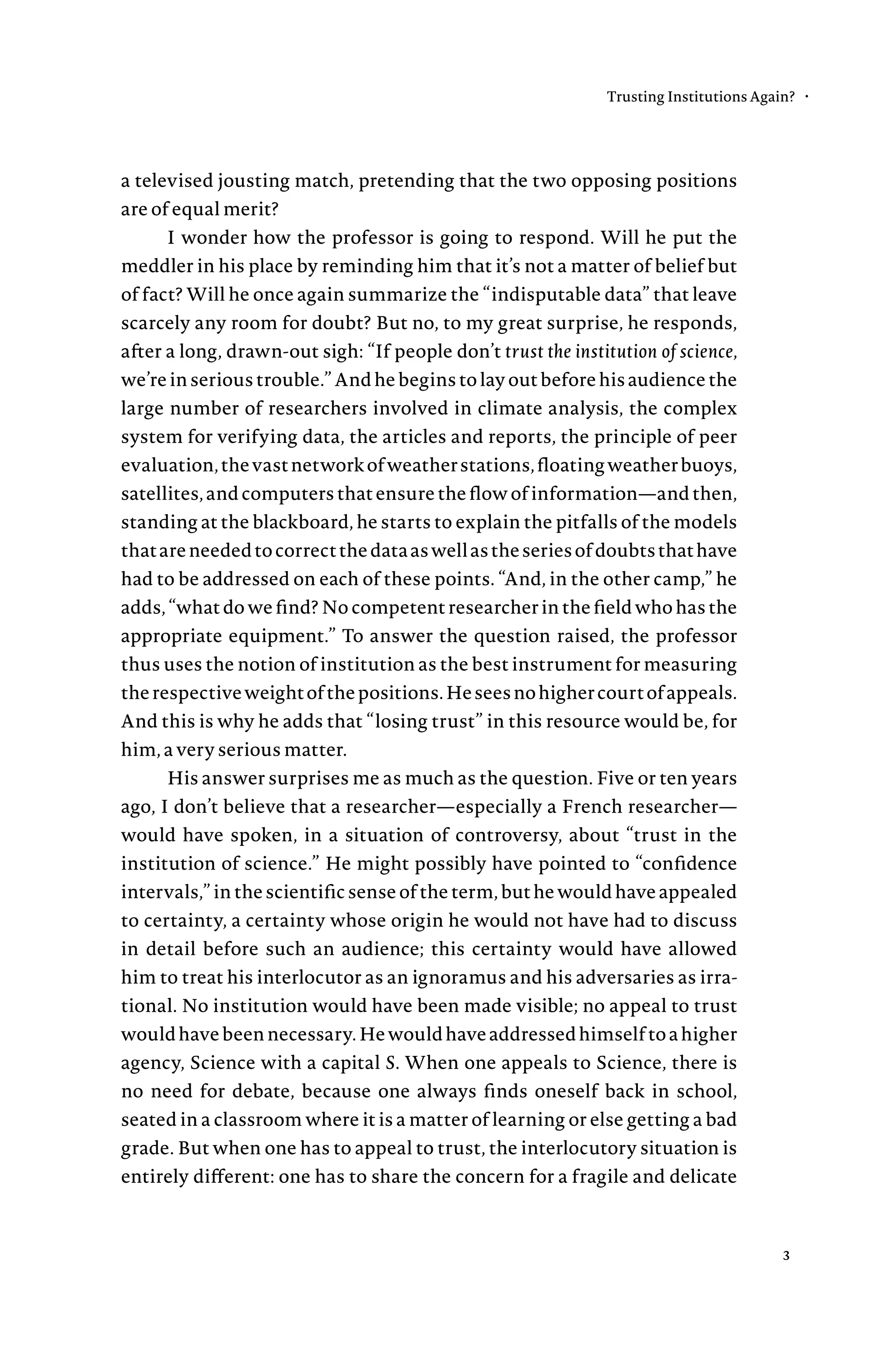 a televised jousting match, pretending that the two opposing positions
are of equal merit?
I wonder how the professor is going to respond. Will he put the
meddler in his place by reminding him that it’s not a matter of belief but
of fact? Will he once again summarize the “indisputable data” that leave
scarcely any room for doubt? But no, to my great surprise, he responds,
after a long, drawn-out sigh: “If people don’t trust the institution of science,
we’re in serious trouble.” And he begins to lay out before his audience the
large number of researchers involved in climate analysis, the complex
system for verifying data, the articles and reports, the principle of peer
evaluation,thevastnetworkofweatherstations,floatingweatherbuoys,
satellites, and computers that ensure the flow of information—and then,
standing at the blackboard, he starts to explain the pitfalls of the models
thatareneededtocorrectthedataaswellastheseriesofdoubtsthathave
had to be addressed on each of these points. “And, in the other camp,” he
adds, “what do we find? No competent researcher in the field who has the
appropriate equipment.” To answer the question raised, the professor
thus uses the notion of institution as the best instrument for measuring
therespectiveweightofthepositions.Heseesnohighercourtofappeals.
And this is why he adds that “losing trust” in this resource would be, for
him, a very serious matter.
His answer surprises me as much as the question. Five or ten years
ago, I don’t believe that a researcher—especially a French researcher—
would have spoken, in a situation of controversy, about “trust in the
institution of science.” He might possibly have pointed to “confidence
intervals,” in the scientific sense of the term, but he would have appealed
to certainty, a certainty whose origin he would not have had to discuss
in detail before such an audience; this certainty would have allowed
him to treat his interlocutor as an ignoramus and his adversaries as irra-
tional. No institution would have been made visible; no appeal to trust
wouldhavebeennecessary.Hewouldhaveaddressedhimselftoahigher
agency, Science with a capital S. When one appeals to Science, there is
no need for debate, because one always finds oneself back in school,
seated in a classroom where it is a matter of learning or else getting a bad
grade. But when one has to appeal to trust, the interlocutory situation is
entirely different: one has to share the concern for a fragile and delicate
Trusting Institutions Again? •
3
 