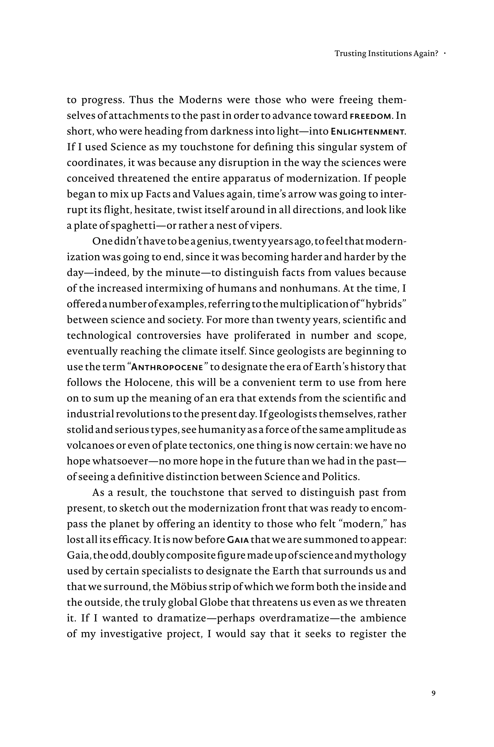 to progress. Thus the Moderns were those who were freeing them-
selves of attachments to the past in order to advance toward freedom. In
short, who were heading from darkness into light—into Enlightenment.
If I used Science as my touchstone for defining this singular system of
coordinates, it was because any disruption in the way the sciences were
conceived threatened the entire apparatus of modernization. If people
began to mix up Facts and Values again, time’s arrow was going to inter-
rupt its flight, hesitate, twist itself around in all directions, and look like
a plate of spaghetti—or rather a nest of vipers.
Onedidn’thavetobeagenius,twentyyearsago,tofeelthatmodern-
ization was going to end, since it was becoming harder and harder by the
day—indeed, by the minute—to distinguish facts from values because
of the increased intermixing of humans and nonhumans. At the time, I
offeredanumberofexamples,referringtothemultiplicationof“hybrids”
between science and society. For more than twenty years, scientific and
technological controversies have proliferated in number and scope,
eventually reaching the climate itself. Since geologists are beginning to
use the term “Anthropocene” to designate the era of Earth’s history that
follows the Holocene, this will be a convenient term to use from here
on to sum up the meaning of an era that extends from the scientific and
industrialrevolutionstothepresentday.Ifgeologiststhemselves,rather
stolidandserioustypes,seehumanityasaforceofthesameamplitudeas
volcanoes or even of plate tectonics, one thing is now certain: we have no
hope whatsoever—no more hope in the future than we had in the past—
of seeing a definitive distinction between Science and Politics.
As a result, the touchstone that served to distinguish past from
present, to sketch out the modernization front that was ready to encom-
pass the planet by offering an identity to those who felt “modern,” has
lost all its efficacy. It is now before Gaia that we are summoned to appear:
Gaia,theodd,doublycompositefiguremadeupofscienceandmythology
used by certain specialists to designate the Earth that surrounds us and
that we surround, the Möbius strip of which we form both the inside and
the outside, the truly global Globe that threatens us even as we threaten
it. If I wanted to dramatize—perhaps overdramatize—the ambience
of my investigative project, I would say that it seeks to register the
Trusting Institutions Again? •
9
 