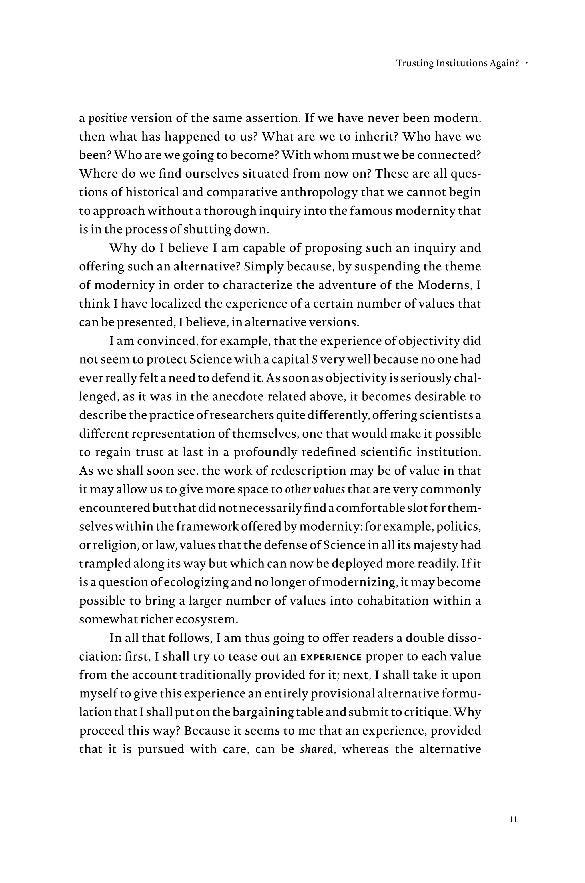 a positive version of the same assertion. If we have never been modern,
then what has happened to us? What are we to inherit? Who have we
been? Who are we going to become? With whom must we be connected?
Where do we find ourselves situated from now on? These are all ques-
tions of historical and comparative anthropology that we cannot begin
to approach without a thorough inquiry into the famous modernity that
is in the process of shutting down.
Why do I believe I am capable of proposing such an inquiry and
offering such an alternative? Simply because, by suspending the theme
of modernity in order to characterize the adventure of the Moderns, I
think I have localized the experience of a certain number of values that
can be presented, I believe, in alternative versions.
I am convinced, for example, that the experience of objectivity did
not seem to protect Science with a capital S very well because no one had
ever really felt a need to defend it. As soon as objectivity is seriously chal-
lenged, as it was in the anecdote related above, it becomes desirable to
describethepracticeofresearchersquitedifferently,offeringscientistsa
different representation of themselves, one that would make it possible
to regain trust at last in a profoundly redefined scientific institution.
As we shall soon see, the work of redescription may be of value in that
it may allow us to give more space to other values that are very commonly
encounteredbutthatdidnotnecessarilyfindacomfortableslotforthem-
selves within the framework offered by modernity: for example, politics,
or religion, or law, values that the defense of Science in all its majesty had
trampled along its way but which can now be deployed more readily. If it
is a question of ecologizing and no longer of modernizing, it may become
possible to bring a larger number of values into cohabitation within a
somewhat richer ecosystem.
In all that follows, I am thus going to offer readers a double disso-
ciation: first, I shall try to tease out an experience proper to each value
from the account traditionally provided for it; next, I shall take it upon
myself to give this experience an entirely provisional alternative formu-
lationthatIshallputonthebargainingtableandsubmittocritique.Why
proceed this way? Because it seems to me that an experience, provided
that it is pursued with care, can be shared, whereas the alternative
Trusting Institutions Again? •
11
 