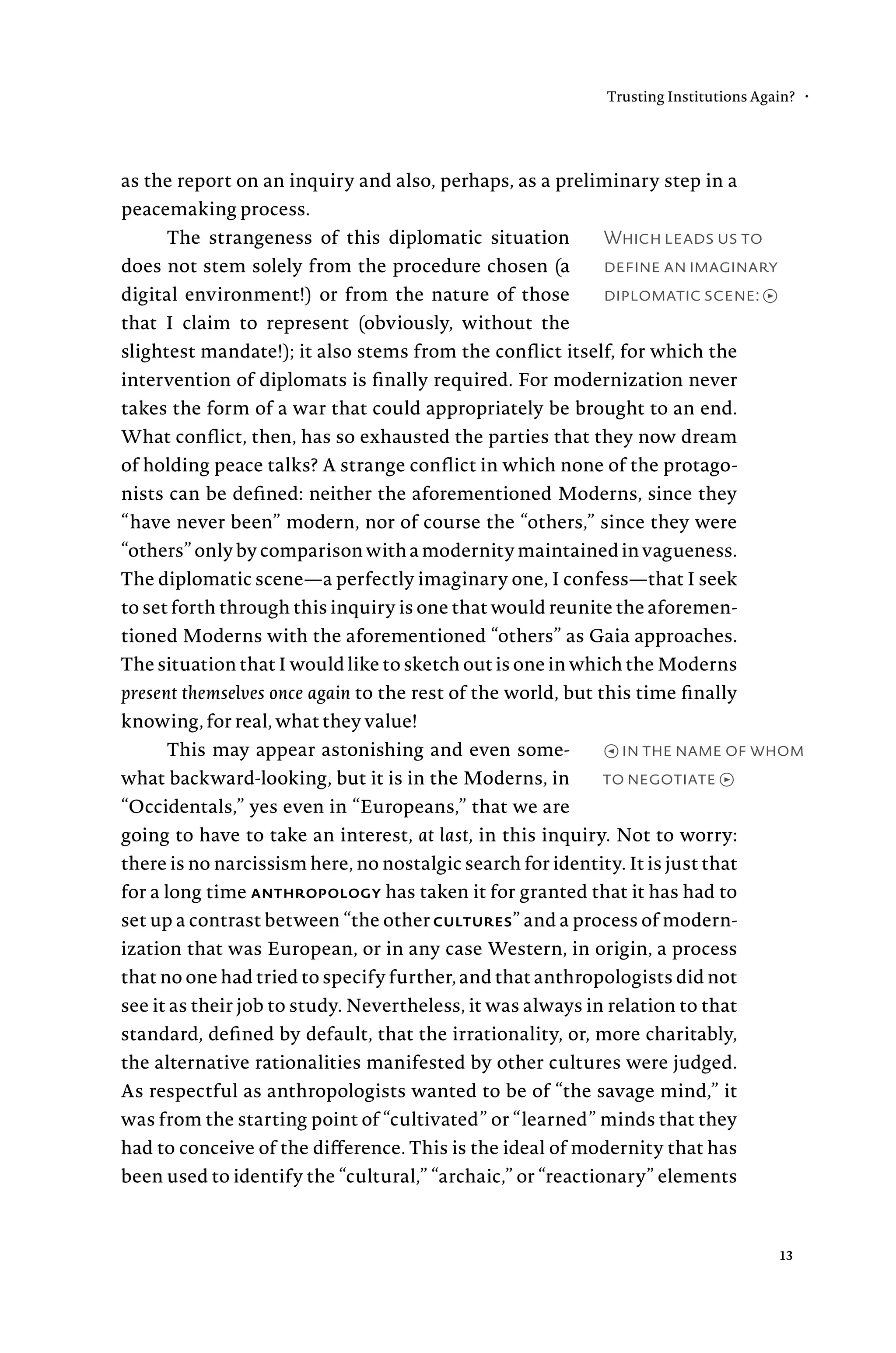 Which leads us to
define an imaginary
diplomatic scene: →
as the report on an inquiry and also, perhaps, as a preliminary step in a
peacemaking process.
The strangeness of this diplomatic situation
does not stem solely from the procedure chosen (a
digital environment!) or from the nature of those
that I claim to represent (obviously, without the
slightest mandate!); it also stems from the conflict itself, for which the
intervention of diplomats is finally required. For modernization never
takes the form of a war that could appropriately be brought to an end.
What conflict, then, has so exhausted the parties that they now dream
of holding peace talks? A strange conflict in which none of the protago-
nists can be defined: neither the aforementioned Moderns, since they
“have never been” modern, nor of course the “others,” since they were
“others”onlybycomparisonwithamodernitymaintainedinvagueness.
The diplomatic scene—a perfectly imaginary one, I confess—that I seek
to set forth through this inquiry is one that would reunite the aforemen-
tioned Moderns with the aforementioned “others” as Gaia approaches.
The situation that I would like to sketch out is one in which the Moderns
present themselves once again to the rest of the world, but this time finally
knowing, for real, what they value!
This may appear astonishing and even some-
what backward-looking, but it is in the Moderns, in
“Occidentals,” yes even in “Europeans,” that we are
going to have to take an interest, at last, in this inquiry. Not to worry:
there is no narcissism here, no nostalgic search for identity. It is just that
for a long time anthropology has taken it for granted that it has had to
set up a contrast between “the other cultures” and a process of modern-
ization that was European, or in any case Western, in origin, a process
that no one had tried to specify further, and that anthropologists did not
see it as their job to study. Nevertheless, it was always in relation to that
standard, defined by default, that the irrationality, or, more charitably,
the alternative rationalities manifested by other cultures were judged.
As respectful as anthropologists wanted to be of “the savage mind,” it
was from the starting point of “cultivated” or “learned” minds that they
had to conceive of the difference. This is the ideal of modernity that has
been used to identify the “cultural,” “archaic,” or “reactionary” elements
← in the name of whom
to negotiate →
Trusting Institutions Again? •
13
 