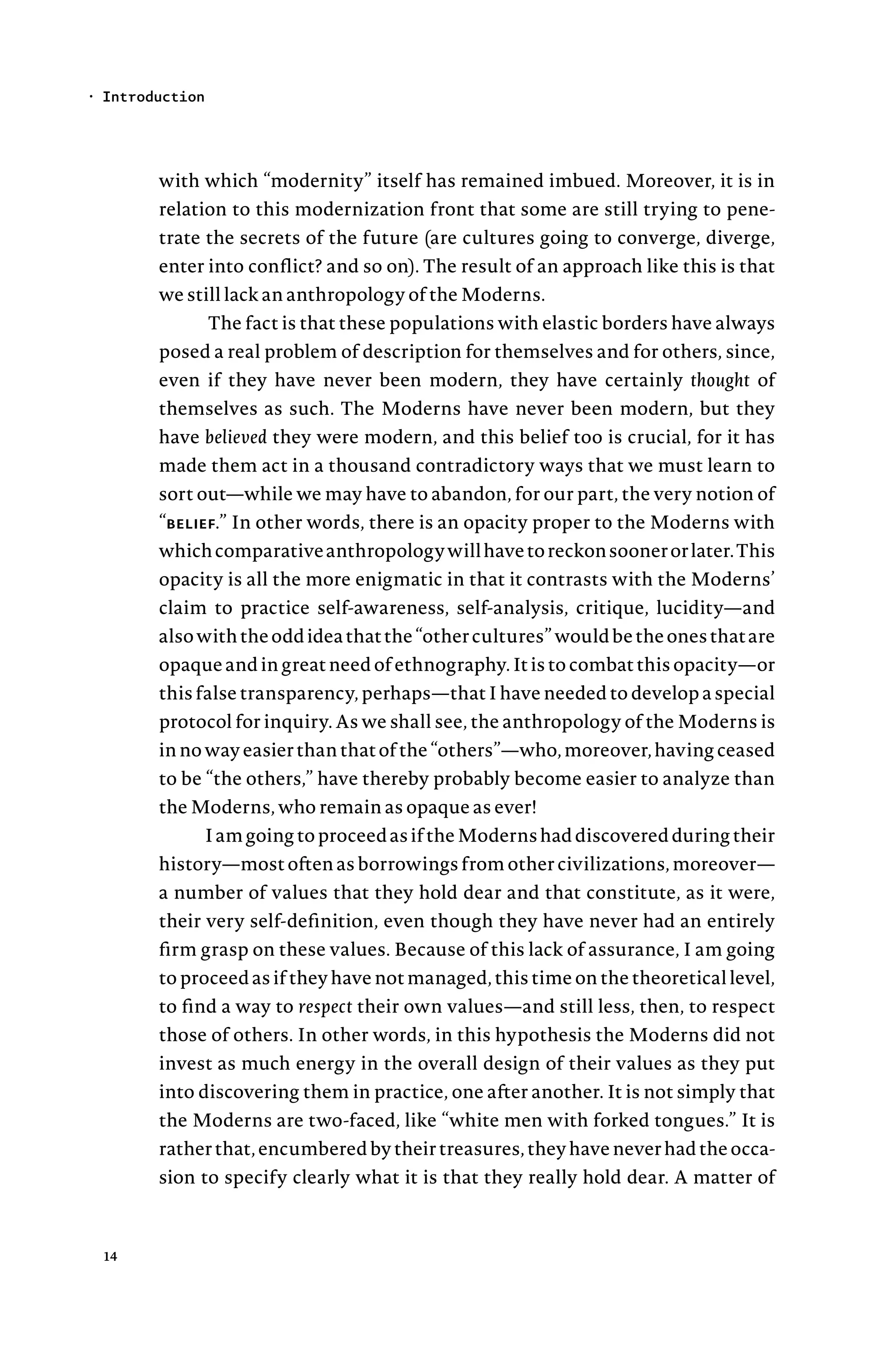 with which “modernity” itself has remained imbued. Moreover, it is in
relation to this modernization front that some are still trying to pene-
trate the secrets of the future (are cultures going to converge, diverge,
enter into conflict? and so on). The result of an approach like this is that
we still lack an anthropology of the Moderns.
The fact is that these populations with elastic borders have always
posed a real problem of description for themselves and for others, since,
even if they have never been modern, they have certainly thought of
themselves as such. The Moderns have never been modern, but they
have believed they were modern, and this belief too is crucial, for it has
made them act in a thousand contradictory ways that we must learn to
sort out—while we may have to abandon, for our part, the very notion of
“belief.” In other words, there is an opacity proper to the Moderns with
whichcomparativeanthropologywillhavetoreckonsoonerorlater.This
opacity is all the more enigmatic in that it contrasts with the Moderns’
claim to practice self-awareness, self-analysis, critique, lucidity—and
alsowiththeoddideathatthe“othercultures”wouldbetheonesthatare
opaque and in great need of ethnography. It is to combat this opacity—or
this false transparency, perhaps—that I have needed to develop a special
protocol for inquiry. As we shall see, the anthropology of the Moderns is
in no way easier than that of the “others”—who, moreover, having ceased
to be “the others,” have thereby probably become easier to analyze than
the Moderns, who remain as opaque as ever!
IamgoingtoproceedasiftheModernshaddiscoveredduringtheir
history—most often as borrowings from other civilizations, moreover—
a number of values that they hold dear and that constitute, as it were,
their very self-definition, even though they have never had an entirely
firm grasp on these values. Because of this lack of assurance, I am going
to proceed as if they have not managed, this time on the theoretical level,
to find a way to respect their own values—and still less, then, to respect
those of others. In other words, in this hypothesis the Moderns did not
invest as much energy in the overall design of their values as they put
into discovering them in practice, one after another. It is not simply that
the Moderns are two-faced, like “white men with forked tongues.” It is
rather that, encumbered by their treasures, they have never had the occa-
sion to specify clearly what it is that they really hold dear. A matter of
Introduction
•
14
 