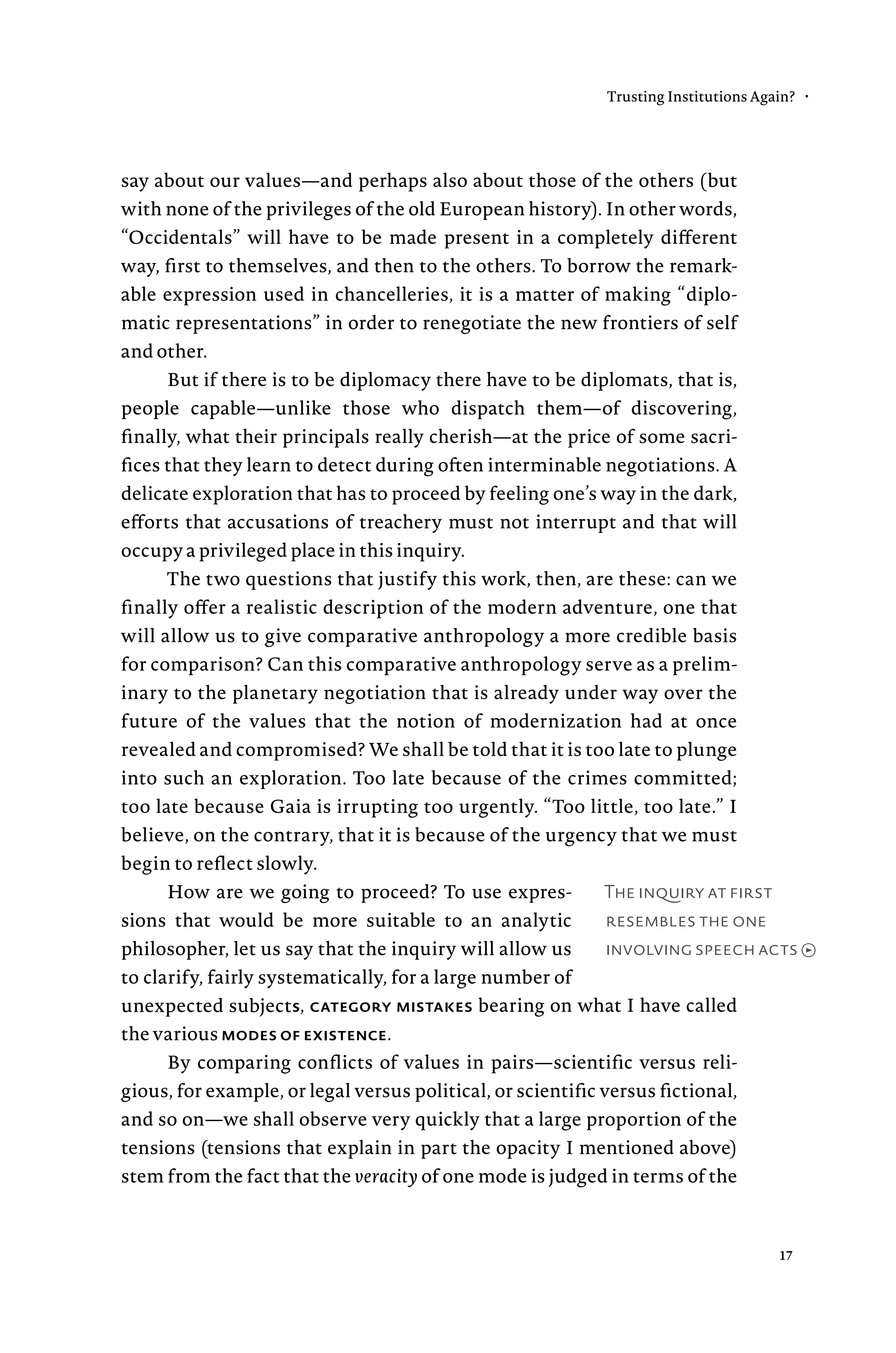 The inquiry at first
resembles the one
involving speech acts →
say about our values—and perhaps also about those of the others (but
with none of the privileges of the old European history). In other words,
“Occidentals” will have to be made present in a completely different
way, first to themselves, and then to the others. To borrow the remark-
able expression used in chancelleries, it is a matter of making “diplo-
matic representations” in order to renegotiate the new frontiers of self
and other.
But if there is to be diplomacy there have to be diplomats, that is,
people capable—unlike those who dispatch them—of discovering,
finally, what their principals really cherish—at the price of some sacri-
fices that they learn to detect during often interminable negotiations. A
delicate exploration that has to proceed by feeling one’s way in the dark,
efforts that accusations of treachery must not interrupt and that will
occupy a privileged place in this inquiry.
The two questions that justify this work, then, are these: can we
finally offer a realistic description of the modern adventure, one that
will allow us to give comparative anthropology a more credible basis
for comparison? Can this comparative anthropology serve as a prelim-
inary to the planetary negotiation that is already under way over the
future of the values that the notion of modernization had at once
revealed and compromised? We shall be told that it is too late to plunge
into such an exploration. Too late because of the crimes committed;
too late because Gaia is irrupting too urgently. “Too little, too late.” I
believe, on the contrary, that it is because of the urgency that we must
begin to reflect slowly.
How are we going to proceed? To use expres-
sions that would be more suitable to an analytic
philosopher, let us say that the inquiry will allow us
to clarify, fairly systematically, for a large number of
unexpected subjects, category mistakes bearing on what I have called
the various modes of existence.
By comparing conflicts of values in pairs—scientific versus reli-
gious, for example, or legal versus political, or scientific versus fictional,
and so on—we shall observe very quickly that a large proportion of the
tensions (tensions that explain in part the opacity I mentioned above)
stem from the fact that the veracity of one mode is judged in terms of the
Trusting Institutions Again? •
17
 