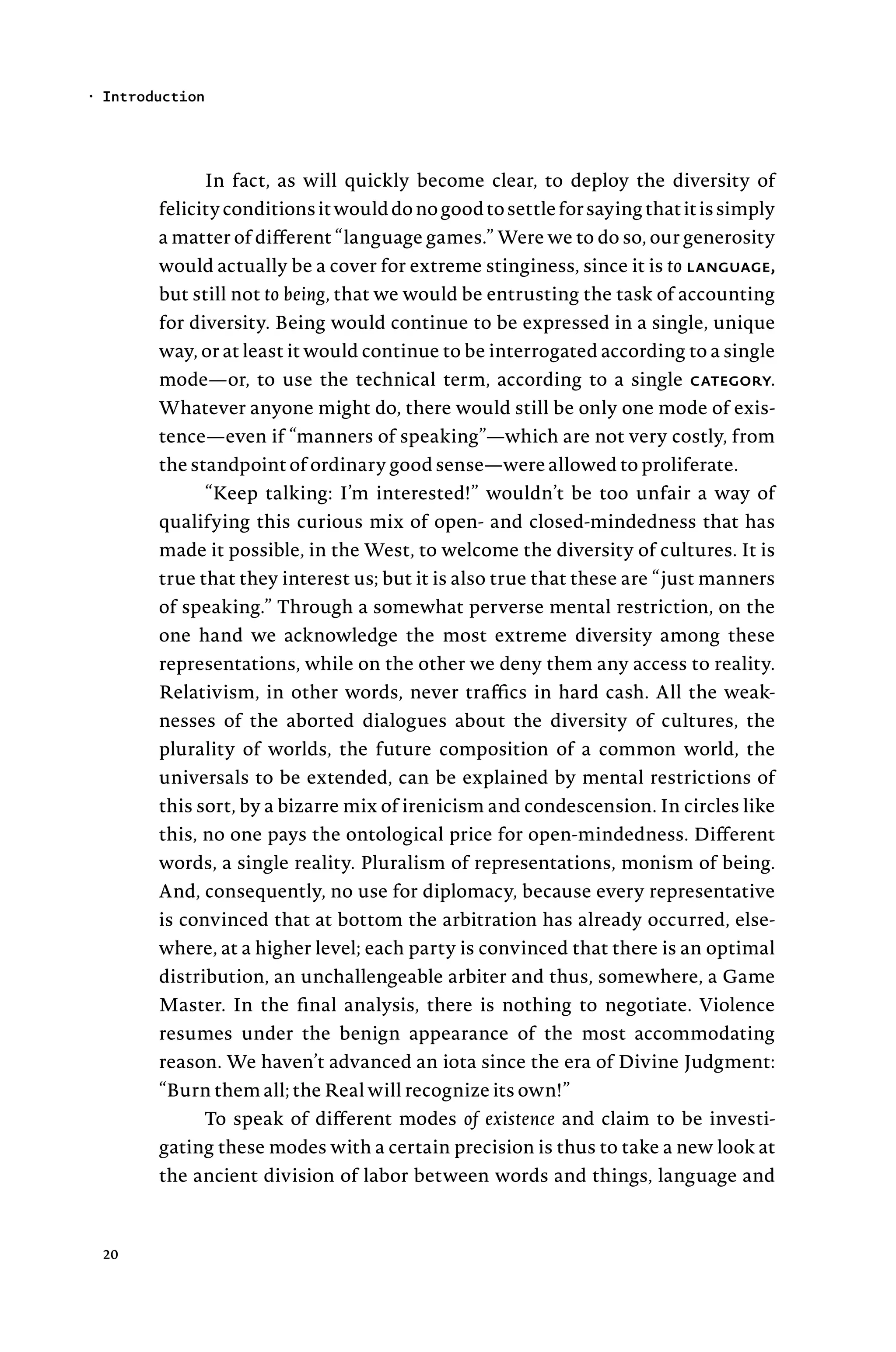 In fact, as will quickly become clear, to deploy the diversity of
felicityconditionsitwoulddonogoodtosettleforsayingthatitissimply
a matter of different “language games.” Were we to do so, our generosity
would actually be a cover for extreme stinginess, since it is to language,
but still not to being, that we would be entrusting the task of accounting
for diversity. Being would continue to be expressed in a single, unique
way, or at least it would continue to be interrogated according to a single
mode—or, to use the technical term, according to a single category.
Whatever anyone might do, there would still be only one mode of exis-
tence—even if “manners of speaking”—which are not very costly, from
the standpoint of ordinary good sense—were allowed to proliferate.
“Keep talking: I’m interested!” wouldn’t be too unfair a way of
qualifying this curious mix of open- and closed-mindedness that has
made it possible, in the West, to welcome the diversity of cultures. It is
true that they interest us; but it is also true that these are “just manners
of speaking.” Through a somewhat perverse mental restriction, on the
one hand we acknowledge the most extreme diversity among these
representations, while on the other we deny them any access to reality.
Relativism, in other words, never traffics in hard cash. All the weak-
nesses of the aborted dialogues about the diversity of cultures, the
plurality of worlds, the future composition of a common world, the
universals to be extended, can be explained by mental restrictions of
this sort, by a bizarre mix of irenicism and condescension. In circles like
this, no one pays the ontological price for open-mindedness. Different
words, a single reality. Pluralism of representations, monism of being.
And, consequently, no use for diplomacy, because every representative
is convinced that at bottom the arbitration has already occurred, else-
where, at a higher level; each party is convinced that there is an optimal
distribution, an unchallengeable arbiter and thus, somewhere, a Game
Master. In the final analysis, there is nothing to negotiate. Violence
resumes under the benign appearance of the most accommodating
reason. We haven’t advanced an iota since the era of Divine Judgment:
“Burn them all; the Real will recognize its own!”
To speak of different modes of existence and claim to be investi-
gating these modes with a certain precision is thus to take a new look at
the ancient division of labor between words and things, language and
Introduction
•
20
 