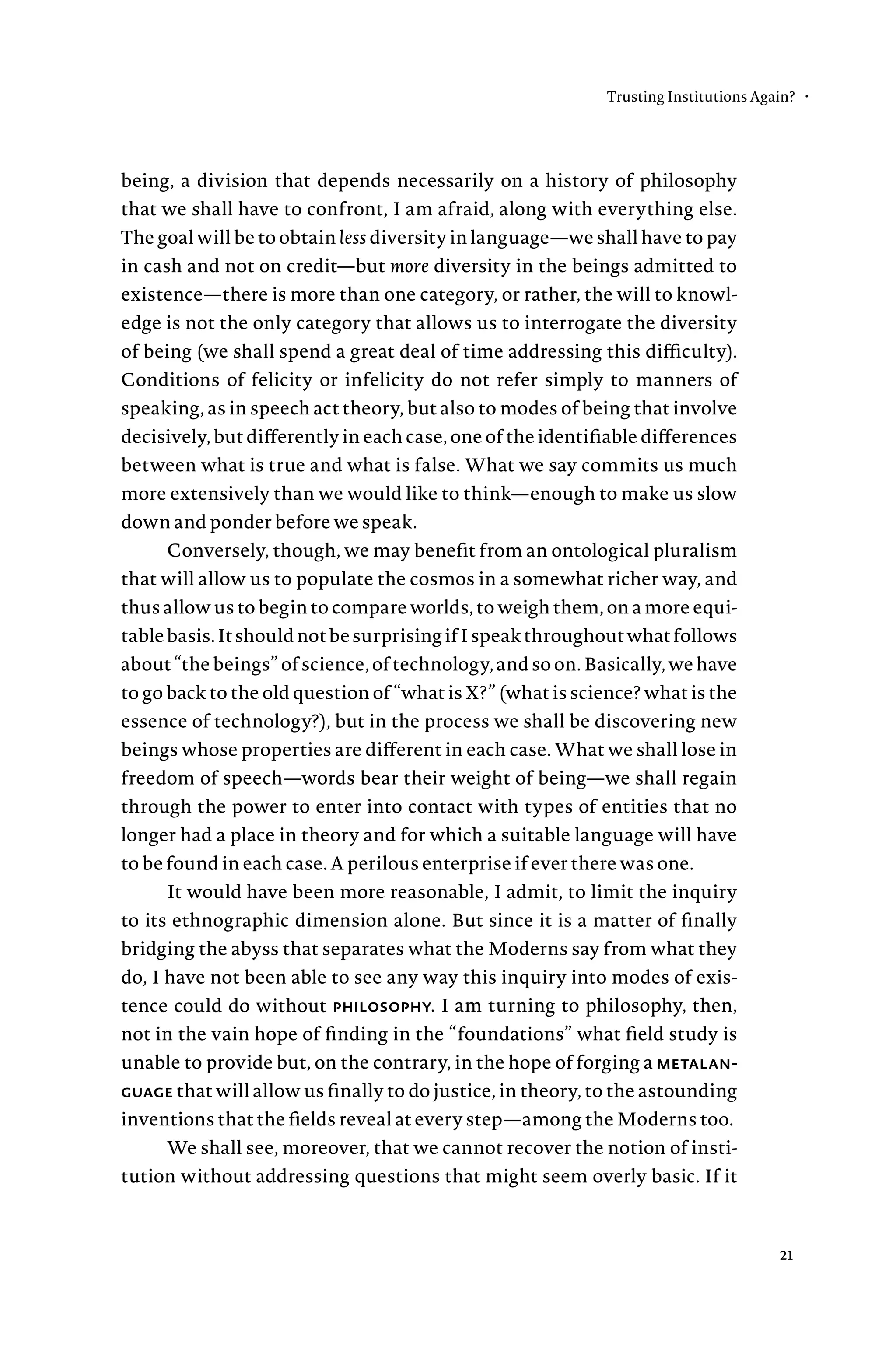 being, a division that depends necessarily on a history of philosophy
that we shall have to confront, I am afraid, along with everything else.
The goal will be to obtain less diversity in language—we shall have to pay
in cash and not on credit—but more diversity in the beings admitted to
existence—there is more than one category, or rather, the will to knowl-
edge is not the only category that allows us to interrogate the diversity
of being (we shall spend a great deal of time addressing this difficulty).
Conditions of felicity or infelicity do not refer simply to manners of
speaking, as in speech act theory, but also to modes of being that involve
decisively, but differently in each case, one of the identifiable differences
between what is true and what is false. What we say commits us much
more extensively than we would like to think—enough to make us slow
down and ponder before we speak.
Conversely, though, we may benefit from an ontological pluralism
that will allow us to populate the cosmos in a somewhat richer way, and
thus allow us to begin to compare worlds, to weigh them, on a more equi-
tablebasis.ItshouldnotbesurprisingifIspeakthroughoutwhatfollows
about “the beings” of science, of technology, and so on. Basically, we have
to go back to the old question of “what is X?” (what is science? what is the
essence of technology?), but in the process we shall be discovering new
beings whose properties are different in each case. What we shall lose in
freedom of speech—words bear their weight of being—we shall regain
through the power to enter into contact with types of entities that no
longer had a place in theory and for which a suitable language will have
to be found in each case. A perilous enterprise if ever there was one.
It would have been more reasonable, I admit, to limit the inquiry
to its ethnographic dimension alone. But since it is a matter of finally
bridging the abyss that separates what the Moderns say from what they
do, I have not been able to see any way this inquiry into modes of exis-
tence could do without philosophy. I am turning to philosophy, then,
not in the vain hope of finding in the “foundations” what field study is
unable to provide but, on the contrary, in the hope of forging a metalan-
guage that will allow us finally to do justice, in theory, to the astounding
inventions that the fields reveal at every step—among the Moderns too.
We shall see, moreover, that we cannot recover the notion of insti-
tution without addressing questions that might seem overly basic. If it
Trusting Institutions Again? •
21
 